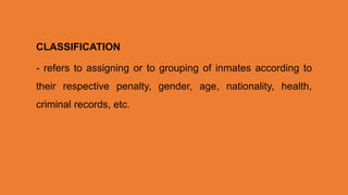 CLASSIFICATION
- refers to assigning or to grouping of inmates according to
their respective penalty, gender, age, nationality, health,
criminal records, etc.
 