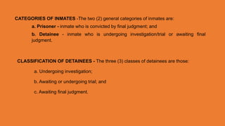 CATEGORIES OF INMATES -The two (2) general categories of inmates are:
a. Prisoner - inmate who is convicted by final judgment; and
b. Detainee - inmate who is undergoing investigation/trial or awaiting final
judgment.
CLASSIFICATION OF DETAINEES - The three (3) classes of detainees are those:
a. Undergoing investigation;
b. Awaiting or undergoing trial; and
c. Awaiting final judgment.
 