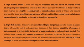 a. High Profile Inmate - those who require increased security based on intense media
coverage or public concern as a result of their offense such as but not limited to those who have
been involved in a highly controversial or sensationalized crime or those who became
prominent for being a politician, government official, multi-million entrepreneur, religious or
cause-oriented group leader and movie or television personality.
b. High Risk Inmate - those who are considered highly dangerous and who require a greater
degree of security, control and supervision because of their deemed capability of escape, of
being rescued, and their ability to launch or spearhead acts of violence inside the jail. This
includes those charged with heinous crimes such as murder, kidnapping for ransom, economic
sabotage, syndicated or organized crimes, etc. Also included are inmates with military or police
trainings or those whose life is in danger or under imminent threat.
 