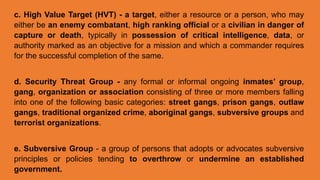 c. High Value Target (HVT) - a target, either a resource or a person, who may
either be an enemy combatant, high ranking official or a civilian in danger of
capture or death, typically in possession of critical intelligence, data, or
authority marked as an objective for a mission and which a commander requires
for the successful completion of the same.
d. Security Threat Group - any formal or informal ongoing inmates’ group,
gang, organization or association consisting of three or more members falling
into one of the following basic categories: street gangs, prison gangs, outlaw
gangs, traditional organized crime, aboriginal gangs, subversive groups and
terrorist organizations.
e. Subversive Group - a group of persons that adopts or advocates subversive
principles or policies tending to overthrow or undermine an established
government.
 