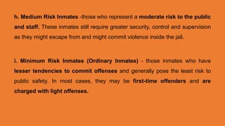 h. Medium Risk Inmates -those who represent a moderate risk to the public
and staff. These inmates still require greater security, control and supervision
as they might escape from and might commit violence inside the jail.
i. Minimum Risk Inmates (Ordinary Inmates) - those inmates who have
lesser tendencies to commit offenses and generally pose the least risk to
public safety. In most cases, they may be first-time offenders and are
charged with light offenses.
 