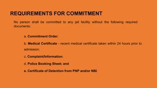 REQUIREMENTS FOR COMMITMENT
No person shall be committed to any jail facility without the following required
documents:
a. Commitment Order;
b. Medical Certificate - recent medical certificate taken within 24 hours prior to
admission;
c. Complaint/Information;
d. Police Booking Sheet; and
e. Certificate of Detention from PNP and/or NBI.
 