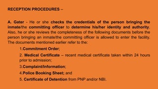 RECEPTION PROCEDURES –
A. Gater - He or she checks the credentials of the person bringing the
inmate/the committing officer to determine his/her identity and authority.
Also, he or she reviews the completeness of the following documents before the
person bringing an inmate/the committing officer is allowed to enter the facility.
The documents mentioned earlier refer to the:
1.Commitment Order;
2. Medical Certificate – recent medical certificate taken within 24 hours
prior to admission;
3.Complaint/Information;
4.Police Booking Sheet; and
5. Certificate of Detention from PNP and/or NBI.
 