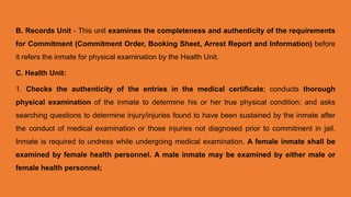 B. Records Unit - This unit examines the completeness and authenticity of the requirements
for Commitment (Commitment Order, Booking Sheet, Arrest Report and Information) before
it refers the inmate for physical examination by the Health Unit.
C. Health Unit:
1. Checks the authenticity of the entries in the medical certificate; conducts thorough
physical examination of the inmate to determine his or her true physical condition; and asks
searching questions to determine injury/injuries found to have been sustained by the inmate after
the conduct of medical examination or those injuries not diagnosed prior to commitment in jail.
Inmate is required to undress while undergoing medical examination. A female inmate shall be
examined by female health personnel. A male inmate may be examined by either male or
female health personnel;
 