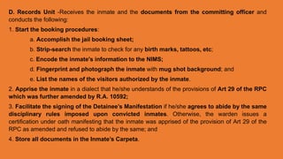 D. Records Unit -Receives the inmate and the documents from the committing officer and
conducts the following:
1. Start the booking procedures:
a. Accomplish the jail booking sheet;
b. Strip-search the inmate to check for any birth marks, tattoos, etc;
c. Encode the inmate's information to the NIMS;
d. Fingerprint and photograph the inmate with mug shot background; and
e. List the names of the visitors authorized by the inmate.
2. Apprise the inmate in a dialect that he/she understands of the provisions of Art 29 of the RPC
which was further amended by R.A. 10592;
3. Facilitate the signing of the Detainee’s Manifestation if he/she agrees to abide by the same
disciplinary rules imposed upon convicted inmates. Otherwise, the warden issues a
certification under oath manifesting that the inmate was apprised of the provision of Art 29 of the
RPC as amended and refused to abide by the same; and
4. Store all documents in the Inmate’s Carpeta.
 
