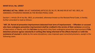 WHAT IS R.A. No. 10592?
REPUBLIC ACT No. 10592- AN ACT AMENDING ARTICLES 29, 94, 97, 98 AND 99 OF ACT NO. 3815, AS
AMENDED, OTHERWISE KNOWN AS THE REVISED PENAL CODE
Section 1. Article 29 of Act No. 3815, as amended, otherwise known as the Revised Penal Code, is hereby
further amended to read as follows:
"ART. 29. Period of preventive imprisonment deducted from term of imprisonment. – Offenders or accused
who have undergone preventive imprisonment shall be credited in the service of their sentence consisting
of deprivation of liberty, with the full time during which they have undergone preventive imprisonment if the
detention prisoner agrees voluntarily in writing after being informed of the effects thereof and with the
assistance of counsel to abide by the same disciplinary rules imposed upon convicted prisoners, except in the
following cases:
 