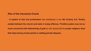 Rise of the Canonical Courts
- A system of trial and punishment was established in the 4th Century A.D. Rivalry
existed between the church and state in trying offences. Primitive justice was not so
much concerned with determining of guilt as with saying that the proper religious ritual
that observed by private parties in settling private disputes.
 