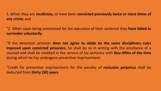 1. When they are recidivists, or have been convicted previously twice or more times of
any crime; and
"2. When upon being summoned for the execution of their sentence they have failed to
surrender voluntarily.
"If the detention prisoner does not agree to abide by the same disciplinary rules
imposed upon convicted prisoners, he shall do so in writing with the assistance of a
counsel and shall be credited in the service of his sentence with four-fifths of the time
during which he has undergone preventive imprisonment.
"Credit for preventive imprisonment for the penalty of reclusion perpetua shall be
deducted from thirty (30) years.
 