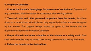 E. Property Custodian
1. Checks the inmate’s belongings for presence of contraband. Discovery of
any contraband shall be treated in accordance with existing policies.
2. Takes all cash and other personal properties from the inmate, lists them
down on a receipt form with duplicate, duly signed by him/her and countersigned
by the inmate. The original receipt should be given to the inmate and the
duplicate be kept by the Property Custodian.
3. Keeps all cash and other valuables of the inmate in a safety vault. Said
cash and valuables may be turned over to any person authorized by the inmate.
4. Refers the inmate to the desk officer.
 