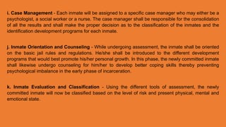i. Case Management - Each inmate will be assigned to a specific case manager who may either be a
psychologist, a social worker or a nurse. The case manager shall be responsible for the consolidation
of all the results and shall make the proper decision as to the classification of the inmates and the
identification development programs for each inmate.
j. Inmate Orientation and Counseling - While undergoing assessment, the inmate shall be oriented
on the basic jail rules and regulations. He/she shall be introduced to the different development
programs that would best promote his/her personal growth. In this phase, the newly committed inmate
shall likewise undergo counseling for him/her to develop better coping skills thereby preventing
psychological imbalance in the early phase of incarceration.
k. Inmate Evaluation and Classification - Using the different tools of assessment, the newly
committed inmate will now be classified based on the level of risk and present physical, mental and
emotional state.
 