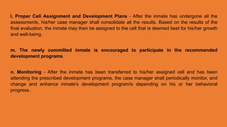 l. Proper Cell Assignment and Development Plans - After the inmate has undergone all the
assessments, his/her case manager shall consolidate all the results. Based on the results of the
final evaluation, the inmate may then be assigned to the cell that is deemed best for his/her growth
and well-being.
m. The newly committed inmate is encouraged to participate in the recommended
development programs.
n. Monitoring - After the inmate has been transferred to his/her assigned cell and has been
attending the prescribed development programs, the case manager shall periodically monitor, and
change and enhance inmate's development program/s depending on his or her behavioral
progress.
 