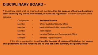 DISCIPLINARY BOARD –
A disciplinary board shall be organized and maintained for the purpose of hearing disciplinary
cases involving any inmate who violates jail rules and regulations. It shall be composed of the
following:
Chairperson - Assistant Warden
Member - Chief, Custodial/Security Office
Member - Medical Officer/Public Health Officer
Member - Jail Chaplain
Member - Inmates Welfare and Development Officer
Member - Inmates’ Representative
If the above composition is not feasible because of personnel limitation, the warden
shall perform the board’s functions and he shall act as the summary disciplinary officer.
 