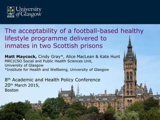MRC/CSO Social and Public Health Sciences Unit, University of Glasgow.
The acceptability of a football-based healthy
lifestyle programme delivered to
inmates in two Scottish prisons
Matt Maycock, Cindy Gray*, Alice MacLean & Kate Hunt
MRC|CSO Social and Public Health Sciences Unit,
University of Glasgow
*Institute for Health and Wellbeing, University of Glasgow
8th Academic and Health Policy Conference
20th March 2015,
Boston
 