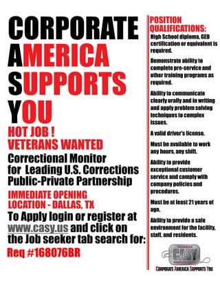 CORPORATE
AMERICA
SUPPORTS
YOUHOT JOB !
VETERANS WANTED
Correctional Monitor
for Leading U.S. Corrections
Public-Private Partnership
IMMEDIATE OPENING
LOCATION - DALLAS, TX
To Apply login or register at
www.casy.us and click on
the Job seeker tab search for:
POSITION
QUALIFICATIONS:
High School diploma, GED
certification or equivalent is
required.
Demonstrate ability to
completepre-service and
other training programs as
required.
Ability to communicate
clearly orally and in writing
and apply problem solving
techniques to complex
issues.
A valid driver's license.
Must be available to work
any hours, any shift.
Ability to provide
exceptional customer
service and comply with
company policiesand
procedures.
Must be at least 21 years of
age.
Ability to provide a safe
environment for the facility,
staff, and residents.
Req #168076BR
 