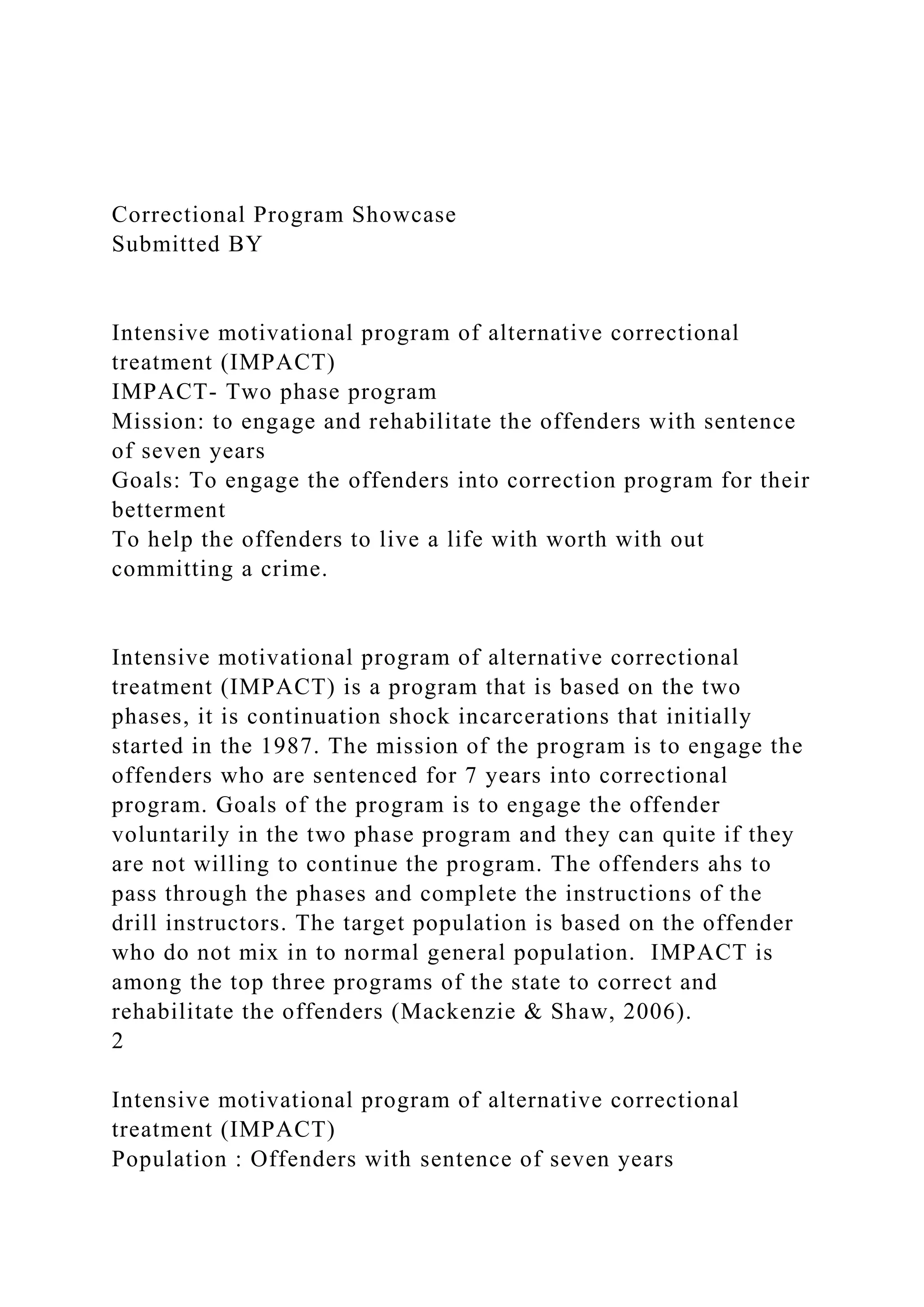 Correctional Program Showcase
Submitted BY
Intensive motivational program of alternative correctional
treatment (IMPACT)
IMPACT- Two phase program
Mission: to engage and rehabilitate the offenders with sentence
of seven years
Goals: To engage the offenders into correction program for their
betterment
To help the offenders to live a life with worth with out
committing a crime.
Intensive motivational program of alternative correctional
treatment (IMPACT) is a program that is based on the two
phases, it is continuation shock incarcerations that initially
started in the 1987. The mission of the program is to engage the
offenders who are sentenced for 7 years into correctional
program. Goals of the program is to engage the offender
voluntarily in the two phase program and they can quite if they
are not willing to continue the program. The offenders ahs to
pass through the phases and complete the instructions of the
drill instructors. The target population is based on the offender
who do not mix in to normal general population. IMPACT is
among the top three programs of the state to correct and
rehabilitate the offenders (Mackenzie & Shaw, 2006).
2
Intensive motivational program of alternative correctional
treatment (IMPACT)
Population : Offenders with sentence of seven years
 