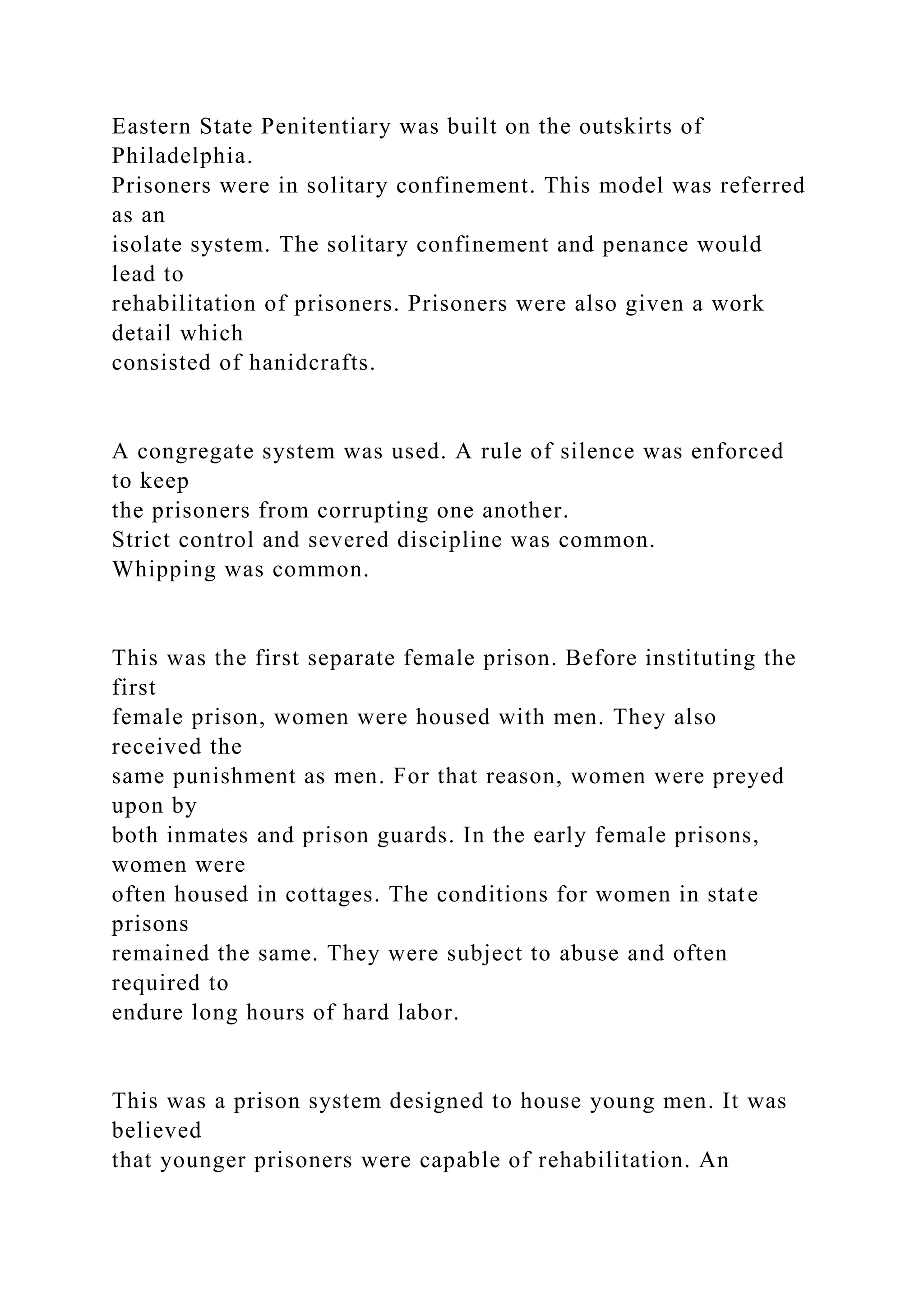 Eastern State Penitentiary was built on the outskirts of
Philadelphia.
Prisoners were in solitary confinement. This model was referred
as an
isolate system. The solitary confinement and penance would
lead to
rehabilitation of prisoners. Prisoners were also given a work
detail which
consisted of hanidcrafts.
A congregate system was used. A rule of silence was enforced
to keep
the prisoners from corrupting one another.
Strict control and severed discipline was common.
Whipping was common.
This was the first separate female prison. Before instituting the
first
female prison, women were housed with men. They also
received the
same punishment as men. For that reason, women were preyed
upon by
both inmates and prison guards. In the early female prisons,
women were
often housed in cottages. The conditions for women in state
prisons
remained the same. They were subject to abuse and often
required to
endure long hours of hard labor.
This was a prison system designed to house young men. It was
believed
that younger prisoners were capable of rehabilitation. An
 