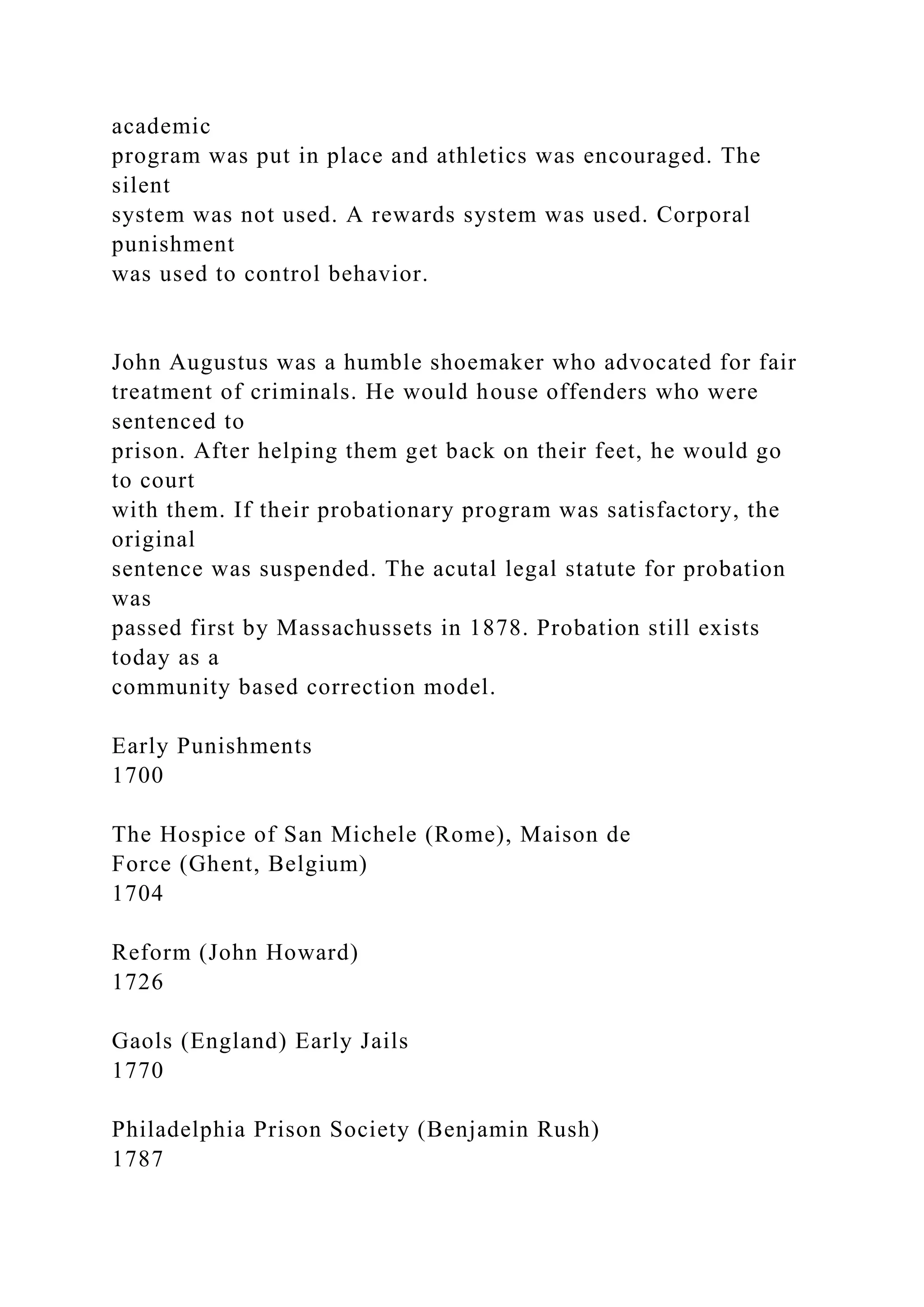 academic
program was put in place and athletics was encouraged. The
silent
system was not used. A rewards system was used. Corporal
punishment
was used to control behavior.
John Augustus was a humble shoemaker who advocated for fair
treatment of criminals. He would house offenders who were
sentenced to
prison. After helping them get back on their feet, he would go
to court
with them. If their probationary program was satisfactory, the
original
sentence was suspended. The acutal legal statute for probation
was
passed first by Massachussets in 1878. Probation still exists
today as a
community based correction model.
Early Punishments
1700
The Hospice of San Michele (Rome), Maison de
Force (Ghent, Belgium)
1704
Reform (John Howard)
1726
Gaols (England) Early Jails
1770
Philadelphia Prison Society (Benjamin Rush)
1787
 