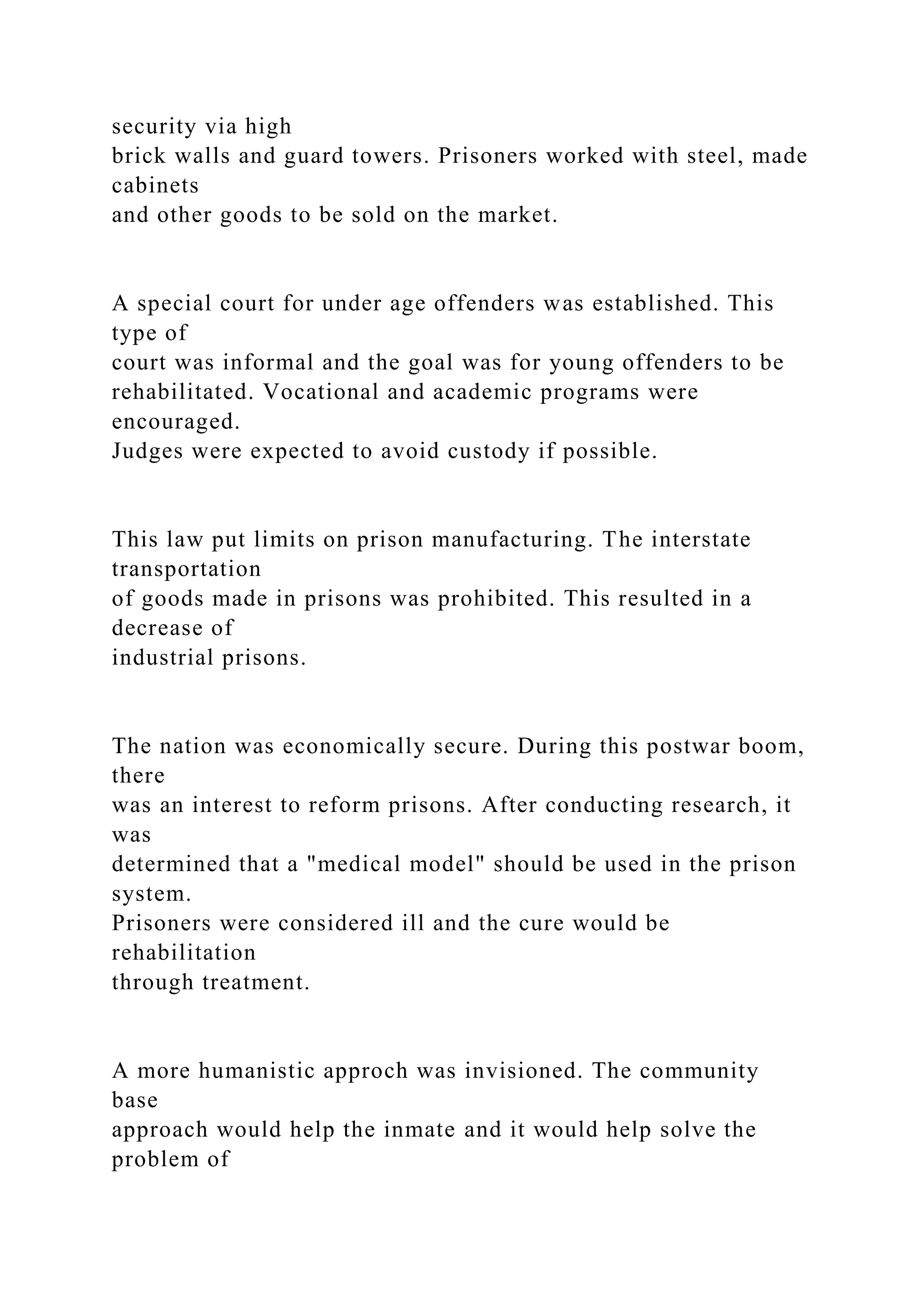 security via high
brick walls and guard towers. Prisoners worked with steel, made
cabinets
and other goods to be sold on the market.
A special court for under age offenders was established. This
type of
court was informal and the goal was for young offenders to be
rehabilitated. Vocational and academic programs were
encouraged.
Judges were expected to avoid custody if possible.
This law put limits on prison manufacturing. The interstate
transportation
of goods made in prisons was prohibited. This resulted in a
decrease of
industrial prisons.
The nation was economically secure. During this postwar boom,
there
was an interest to reform prisons. After conducting research, it
was
determined that a "medical model" should be used in the prison
system.
Prisoners were considered ill and the cure would be
rehabilitation
through treatment.
A more humanistic approch was invisioned. The community
base
approach would help the inmate and it would help solve the
problem of
 