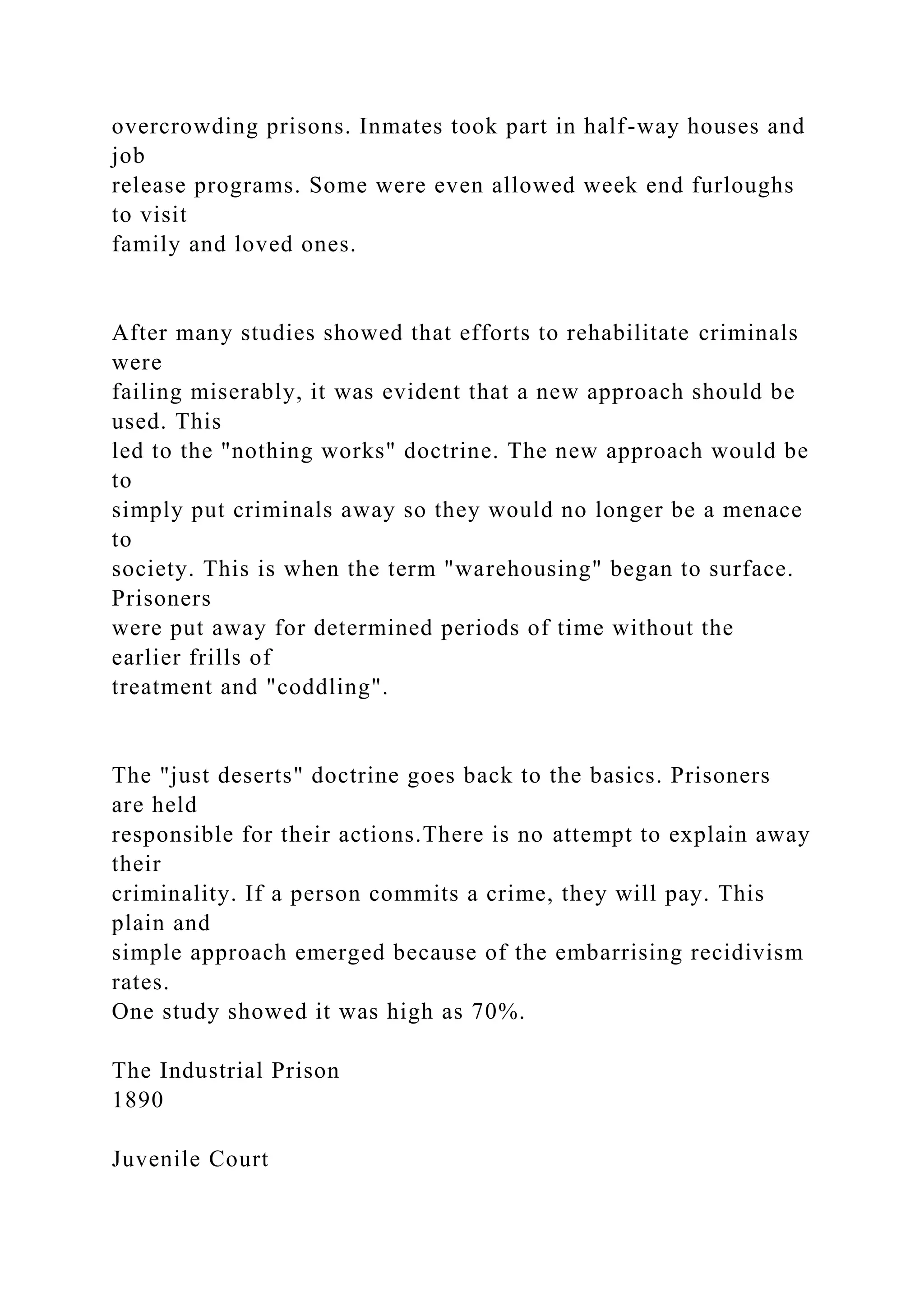 overcrowding prisons. Inmates took part in half-way houses and
job
release programs. Some were even allowed week end furloughs
to visit
family and loved ones.
After many studies showed that efforts to rehabilitate criminals
were
failing miserably, it was evident that a new approach should be
used. This
led to the "nothing works" doctrine. The new approach would be
to
simply put criminals away so they would no longer be a menace
to
society. This is when the term "warehousing" began to surface.
Prisoners
were put away for determined periods of time without the
earlier frills of
treatment and "coddling".
The "just deserts" doctrine goes back to the basics. Prisoners
are held
responsible for their actions.There is no attempt to explain away
their
criminality. If a person commits a crime, they will pay. This
plain and
simple approach emerged because of the embarrising recidivism
rates.
One study showed it was high as 70%.
The Industrial Prison
1890
Juvenile Court
 
