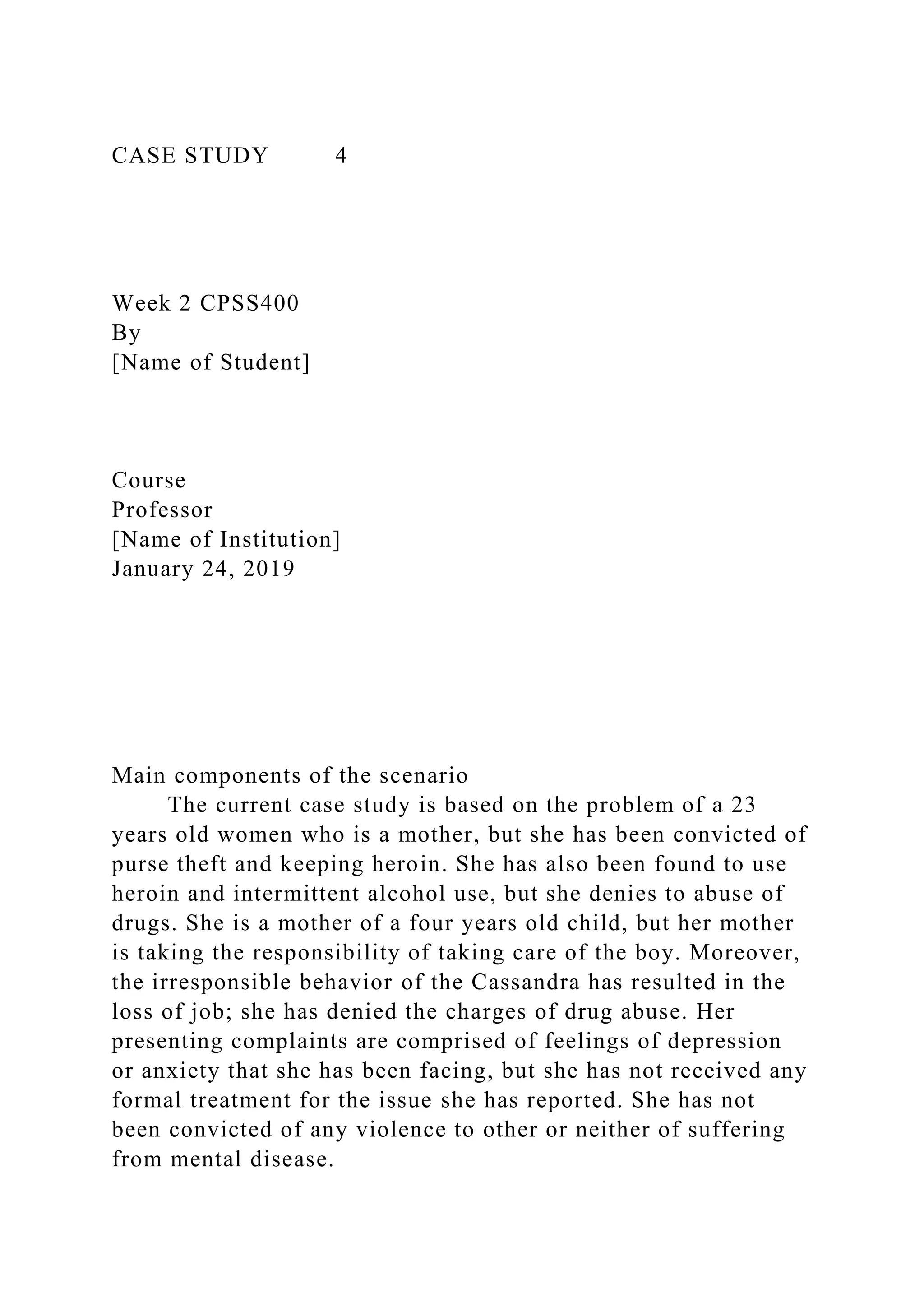 CASE STUDY 4
Week 2 CPSS400
By
[Name of Student]
Course
Professor
[Name of Institution]
January 24, 2019
Main components of the scenario
The current case study is based on the problem of a 23
years old women who is a mother, but she has been convicted of
purse theft and keeping heroin. She has also been found to use
heroin and intermittent alcohol use, but she denies to abuse of
drugs. She is a mother of a four years old child, but her mother
is taking the responsibility of taking care of the boy. Moreover,
the irresponsible behavior of the Cassandra has resulted in the
loss of job; she has denied the charges of drug abuse. Her
presenting complaints are comprised of feelings of depression
or anxiety that she has been facing, but she has not received any
formal treatment for the issue she has reported. She has not
been convicted of any violence to other or neither of suffering
from mental disease.
 
