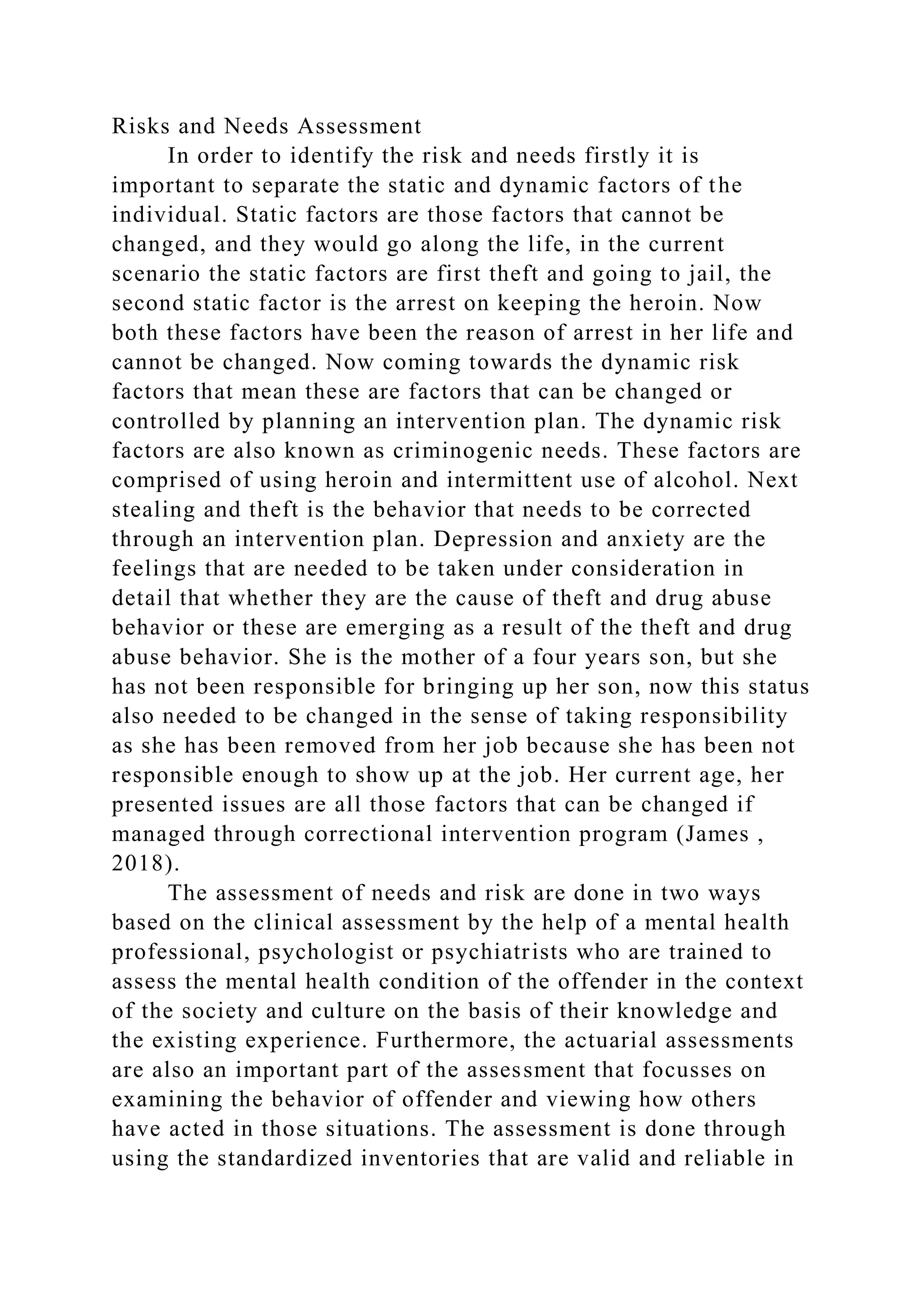 Risks and Needs Assessment
In order to identify the risk and needs firstly it is
important to separate the static and dynamic factors of the
individual. Static factors are those factors that cannot be
changed, and they would go along the life, in the current
scenario the static factors are first theft and going to jail, the
second static factor is the arrest on keeping the heroin. Now
both these factors have been the reason of arrest in her life and
cannot be changed. Now coming towards the dynamic risk
factors that mean these are factors that can be changed or
controlled by planning an intervention plan. The dynamic risk
factors are also known as criminogenic needs. These factors are
comprised of using heroin and intermittent use of alcohol. Next
stealing and theft is the behavior that needs to be corrected
through an intervention plan. Depression and anxiety are the
feelings that are needed to be taken under consideration in
detail that whether they are the cause of theft and drug abuse
behavior or these are emerging as a result of the theft and drug
abuse behavior. She is the mother of a four years son, but she
has not been responsible for bringing up her son, now this status
also needed to be changed in the sense of taking responsibility
as she has been removed from her job because she has been not
responsible enough to show up at the job. Her current age, her
presented issues are all those factors that can be changed if
managed through correctional intervention program (James ,
2018).
The assessment of needs and risk are done in two ways
based on the clinical assessment by the help of a mental health
professional, psychologist or psychiatrists who are trained to
assess the mental health condition of the offender in the context
of the society and culture on the basis of their knowledge and
the existing experience. Furthermore, the actuarial assessments
are also an important part of the assessment that focusses on
examining the behavior of offender and viewing how others
have acted in those situations. The assessment is done through
using the standardized inventories that are valid and reliable in
 