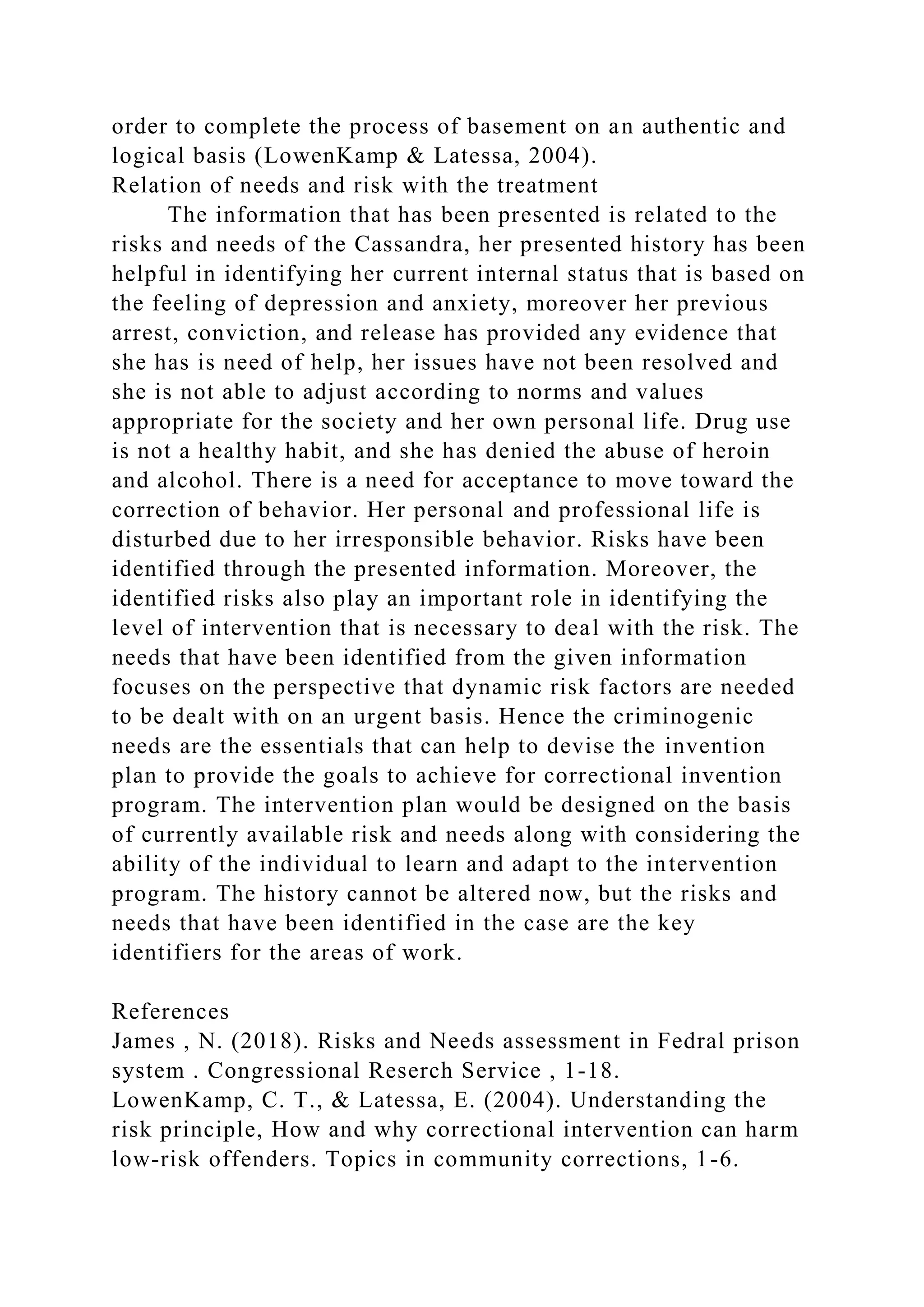 order to complete the process of basement on an authentic and
logical basis (LowenKamp & Latessa, 2004).
Relation of needs and risk with the treatment
The information that has been presented is related to the
risks and needs of the Cassandra, her presented history has been
helpful in identifying her current internal status that is based on
the feeling of depression and anxiety, moreover her previous
arrest, conviction, and release has provided any evidence that
she has is need of help, her issues have not been resolved and
she is not able to adjust according to norms and values
appropriate for the society and her own personal life. Drug use
is not a healthy habit, and she has denied the abuse of heroin
and alcohol. There is a need for acceptance to move toward the
correction of behavior. Her personal and professional life is
disturbed due to her irresponsible behavior. Risks have been
identified through the presented information. Moreover, the
identified risks also play an important role in identifying the
level of intervention that is necessary to deal with the risk. The
needs that have been identified from the given information
focuses on the perspective that dynamic risk factors are needed
to be dealt with on an urgent basis. Hence the criminogenic
needs are the essentials that can help to devise the invention
plan to provide the goals to achieve for correctional invention
program. The intervention plan would be designed on the basis
of currently available risk and needs along with considering the
ability of the individual to learn and adapt to the intervention
program. The history cannot be altered now, but the risks and
needs that have been identified in the case are the key
identifiers for the areas of work.
References
James , N. (2018). Risks and Needs assessment in Fedral prison
system . Congressional Reserch Service , 1-18.
LowenKamp, C. T., & Latessa, E. (2004). Understanding the
risk principle, How and why correctional intervention can harm
low-risk offenders. Topics in community corrections, 1-6.
 