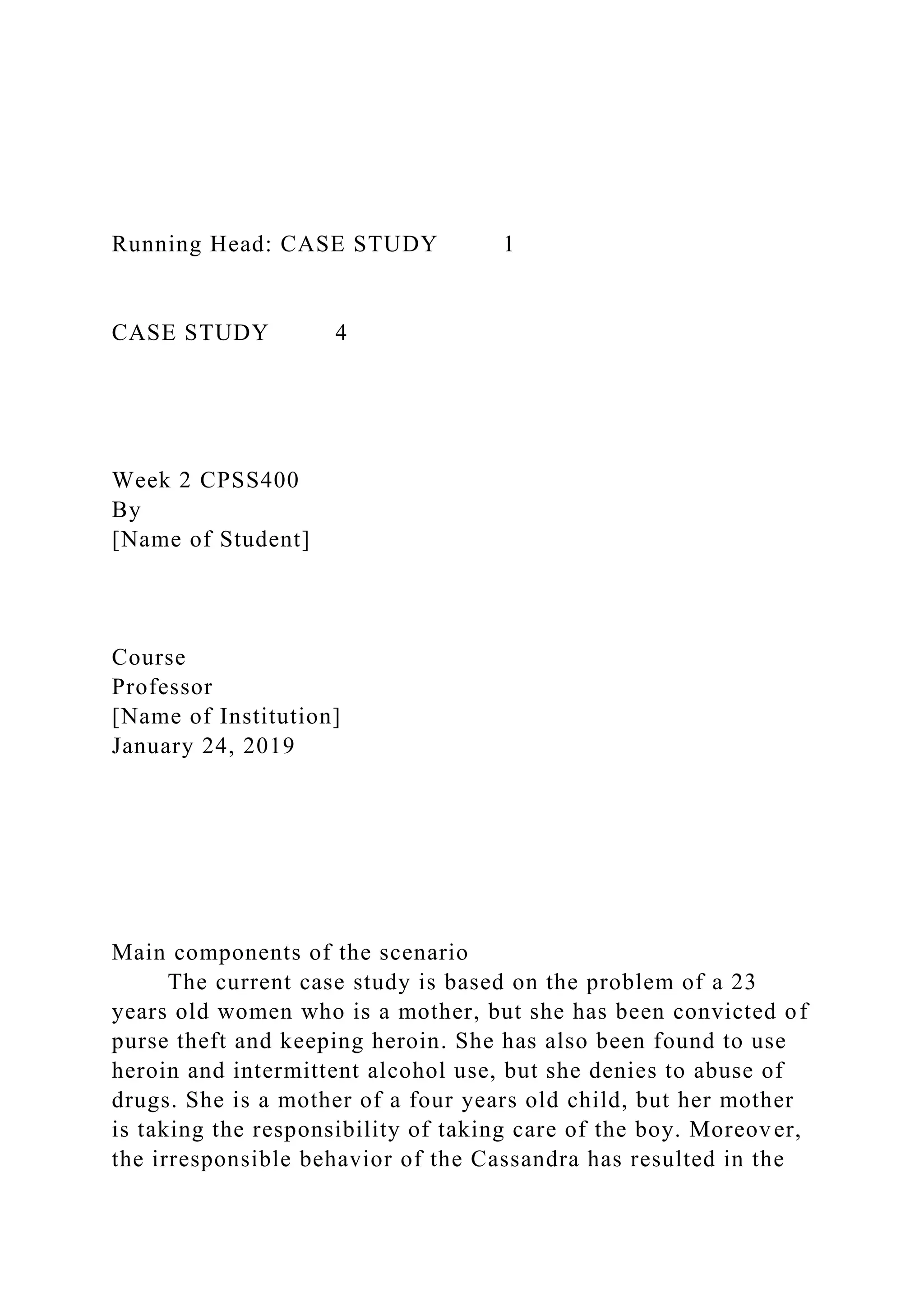 Running Head: CASE STUDY 1
CASE STUDY 4
Week 2 CPSS400
By
[Name of Student]
Course
Professor
[Name of Institution]
January 24, 2019
Main components of the scenario
The current case study is based on the problem of a 23
years old women who is a mother, but she has been convicted of
purse theft and keeping heroin. She has also been found to use
heroin and intermittent alcohol use, but she denies to abuse of
drugs. She is a mother of a four years old child, but her mother
is taking the responsibility of taking care of the boy. Moreover,
the irresponsible behavior of the Cassandra has resulted in the
 