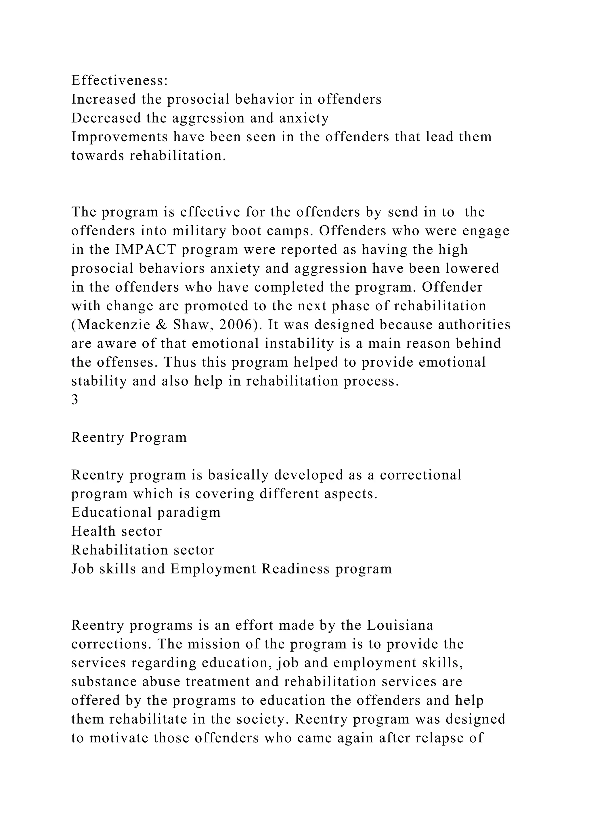 Effectiveness:
Increased the prosocial behavior in offenders
Decreased the aggression and anxiety
Improvements have been seen in the offenders that lead them
towards rehabilitation.
The program is effective for the offenders by send in to the
offenders into military boot camps. Offenders who were engage
in the IMPACT program were reported as having the high
prosocial behaviors anxiety and aggression have been lowered
in the offenders who have completed the program. Offender
with change are promoted to the next phase of rehabilitation
(Mackenzie & Shaw, 2006). It was designed because authorities
are aware of that emotional instability is a main reason behind
the offenses. Thus this program helped to provide emotional
stability and also help in rehabilitation process.
3
Reentry Program
Reentry program is basically developed as a correctional
program which is covering different aspects.
Educational paradigm
Health sector
Rehabilitation sector
Job skills and Employment Readiness program
Reentry programs is an effort made by the Louisiana
corrections. The mission of the program is to provide the
services regarding education, job and employment skills,
substance abuse treatment and rehabilitation services are
offered by the programs to education the offenders and help
them rehabilitate in the society. Reentry program was designed
to motivate those offenders who came again after relapse of
 