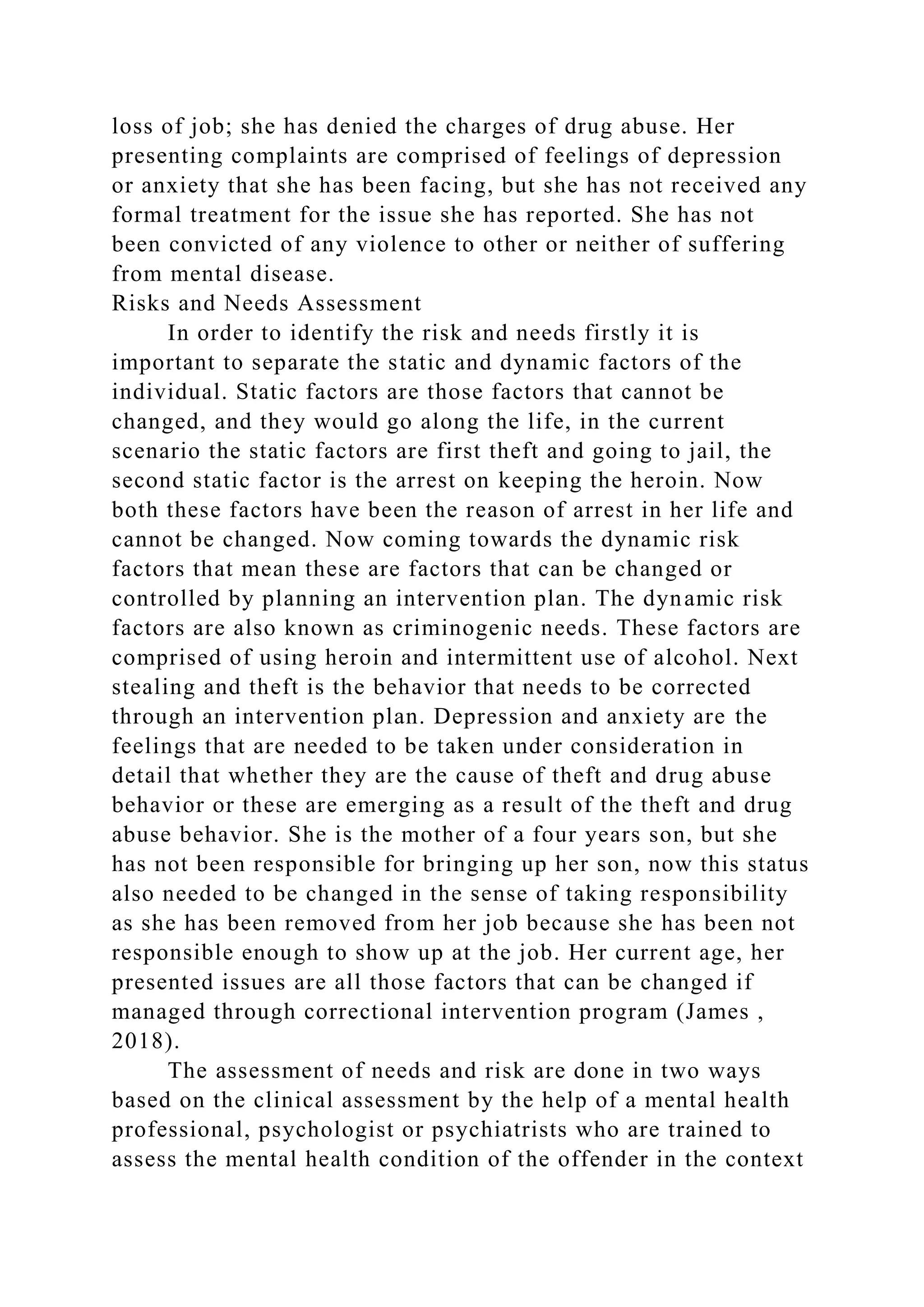 loss of job; she has denied the charges of drug abuse. Her
presenting complaints are comprised of feelings of depression
or anxiety that she has been facing, but she has not received any
formal treatment for the issue she has reported. She has not
been convicted of any violence to other or neither of suffering
from mental disease.
Risks and Needs Assessment
In order to identify the risk and needs firstly it is
important to separate the static and dynamic factors of the
individual. Static factors are those factors that cannot be
changed, and they would go along the life, in the current
scenario the static factors are first theft and going to jail, the
second static factor is the arrest on keeping the heroin. Now
both these factors have been the reason of arrest in her life and
cannot be changed. Now coming towards the dynamic risk
factors that mean these are factors that can be changed or
controlled by planning an intervention plan. The dynamic risk
factors are also known as criminogenic needs. These factors are
comprised of using heroin and intermittent use of alcohol. Next
stealing and theft is the behavior that needs to be corrected
through an intervention plan. Depression and anxiety are the
feelings that are needed to be taken under consideration in
detail that whether they are the cause of theft and drug abuse
behavior or these are emerging as a result of the theft and drug
abuse behavior. She is the mother of a four years son, but she
has not been responsible for bringing up her son, now this status
also needed to be changed in the sense of taking responsibility
as she has been removed from her job because she has been not
responsible enough to show up at the job. Her current age, her
presented issues are all those factors that can be changed if
managed through correctional intervention program (James ,
2018).
The assessment of needs and risk are done in two ways
based on the clinical assessment by the help of a mental health
professional, psychologist or psychiatrists who are trained to
assess the mental health condition of the offender in the context
 