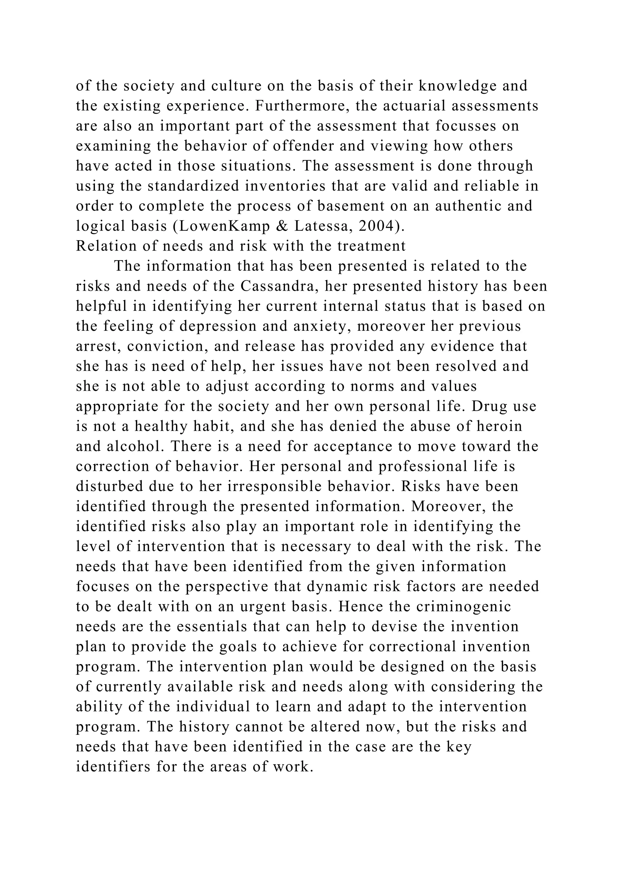 of the society and culture on the basis of their knowledge and
the existing experience. Furthermore, the actuarial assessments
are also an important part of the assessment that focusses on
examining the behavior of offender and viewing how others
have acted in those situations. The assessment is done through
using the standardized inventories that are valid and reliable in
order to complete the process of basement on an authentic and
logical basis (LowenKamp & Latessa, 2004).
Relation of needs and risk with the treatment
The information that has been presented is related to the
risks and needs of the Cassandra, her presented history has been
helpful in identifying her current internal status that is based on
the feeling of depression and anxiety, moreover her previous
arrest, conviction, and release has provided any evidence that
she has is need of help, her issues have not been resolved and
she is not able to adjust according to norms and values
appropriate for the society and her own personal life. Drug use
is not a healthy habit, and she has denied the abuse of heroin
and alcohol. There is a need for acceptance to move toward the
correction of behavior. Her personal and professional life is
disturbed due to her irresponsible behavior. Risks have been
identified through the presented information. Moreover, the
identified risks also play an important role in identifying the
level of intervention that is necessary to deal with the risk. The
needs that have been identified from the given information
focuses on the perspective that dynamic risk factors are needed
to be dealt with on an urgent basis. Hence the criminogenic
needs are the essentials that can help to devise the invention
plan to provide the goals to achieve for correctional invention
program. The intervention plan would be designed on the basis
of currently available risk and needs along with considering the
ability of the individual to learn and adapt to the intervention
program. The history cannot be altered now, but the risks and
needs that have been identified in the case are the key
identifiers for the areas of work.
 