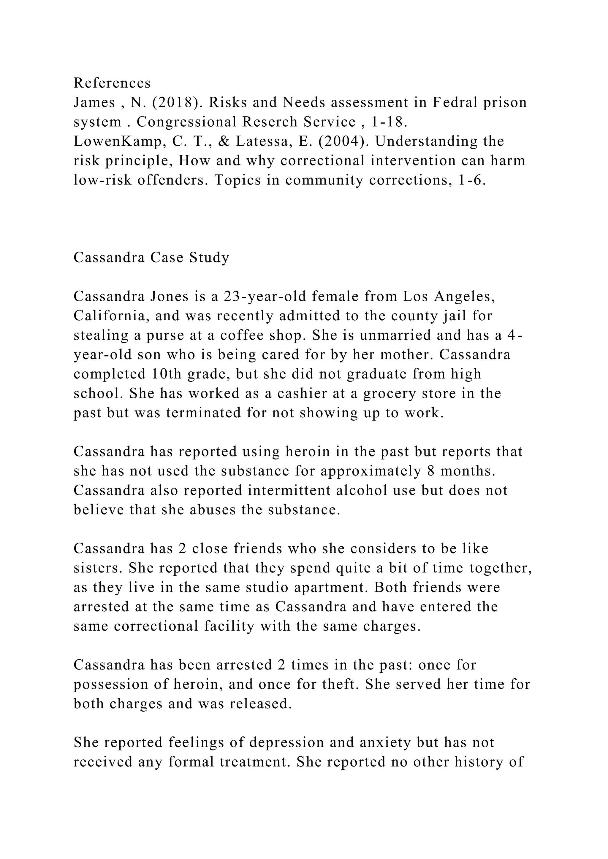 References
James , N. (2018). Risks and Needs assessment in Fedral prison
system . Congressional Reserch Service , 1-18.
LowenKamp, C. T., & Latessa, E. (2004). Understanding the
risk principle, How and why correctional intervention can harm
low-risk offenders. Topics in community corrections, 1-6.
Cassandra Case Study
Cassandra Jones is a 23-year-old female from Los Angeles,
California, and was recently admitted to the county jail for
stealing a purse at a coffee shop. She is unmarried and has a 4-
year-old son who is being cared for by her mother. Cassandra
completed 10th grade, but she did not graduate from high
school. She has worked as a cashier at a grocery store in the
past but was terminated for not showing up to work.
Cassandra has reported using heroin in the past but reports that
she has not used the substance for approximately 8 months.
Cassandra also reported intermittent alcohol use but does not
believe that she abuses the substance.
Cassandra has 2 close friends who she considers to be like
sisters. She reported that they spend quite a bit of time together,
as they live in the same studio apartment. Both friends were
arrested at the same time as Cassandra and have entered the
same correctional facility with the same charges.
Cassandra has been arrested 2 times in the past: once for
possession of heroin, and once for theft. She served her time for
both charges and was released.
She reported feelings of depression and anxiety but has not
received any formal treatment. She reported no other history of
 