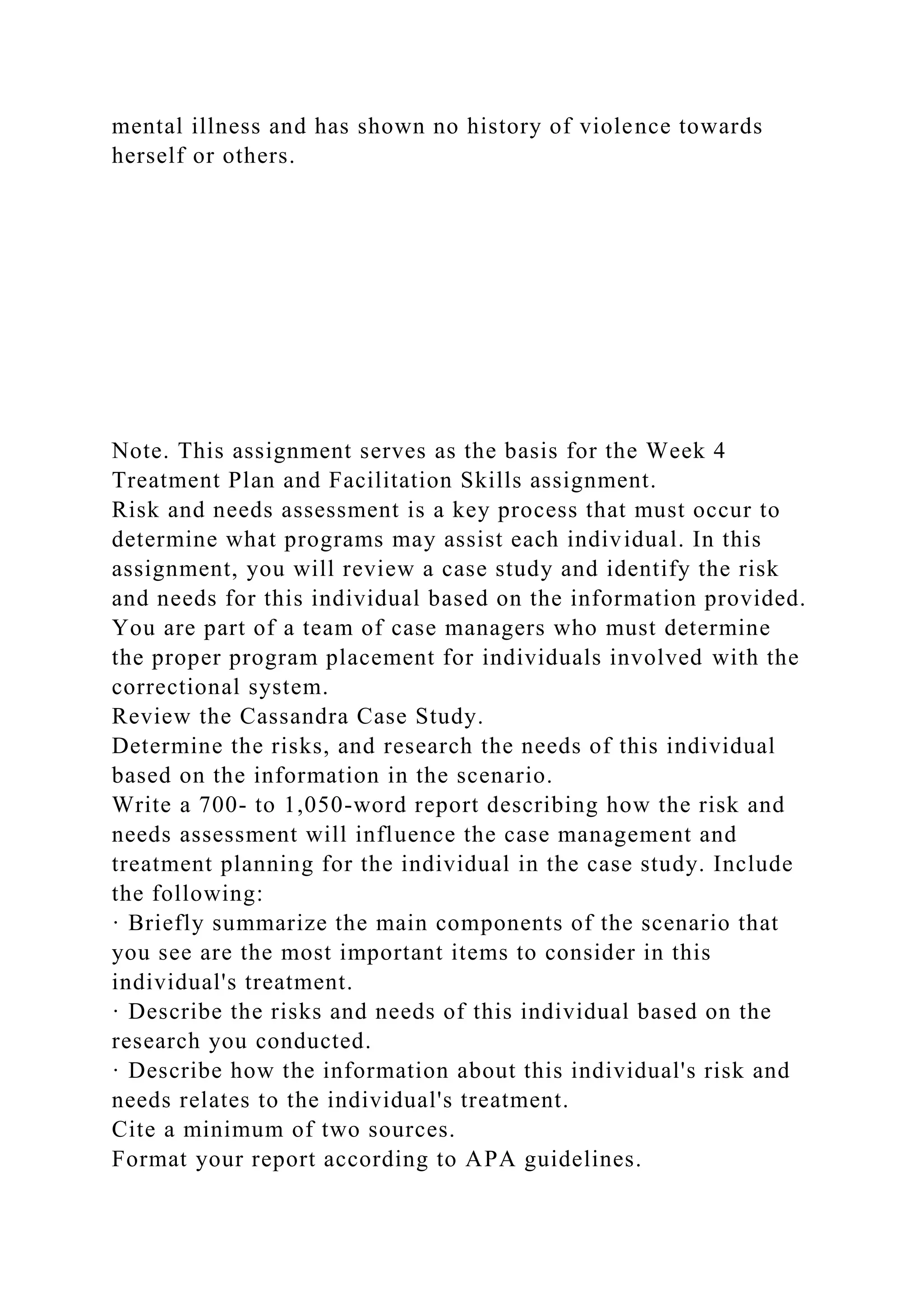 mental illness and has shown no history of violence towards
herself or others.
Note. This assignment serves as the basis for the Week 4
Treatment Plan and Facilitation Skills assignment.
Risk and needs assessment is a key process that must occur to
determine what programs may assist each individual. In this
assignment, you will review a case study and identify the risk
and needs for this individual based on the information provided.
You are part of a team of case managers who must determine
the proper program placement for individuals involved with the
correctional system.
Review the Cassandra Case Study.
Determine the risks, and research the needs of this individual
based on the information in the scenario.
Write a 700- to 1,050-word report describing how the risk and
needs assessment will influence the case management and
treatment planning for the individual in the case study. Include
the following:
· Briefly summarize the main components of the scenario that
you see are the most important items to consider in this
individual's treatment.
· Describe the risks and needs of this individual based on the
research you conducted.
· Describe how the information about this individual's risk and
needs relates to the individual's treatment.
Cite a minimum of two sources.
Format your report according to APA guidelines.
 
