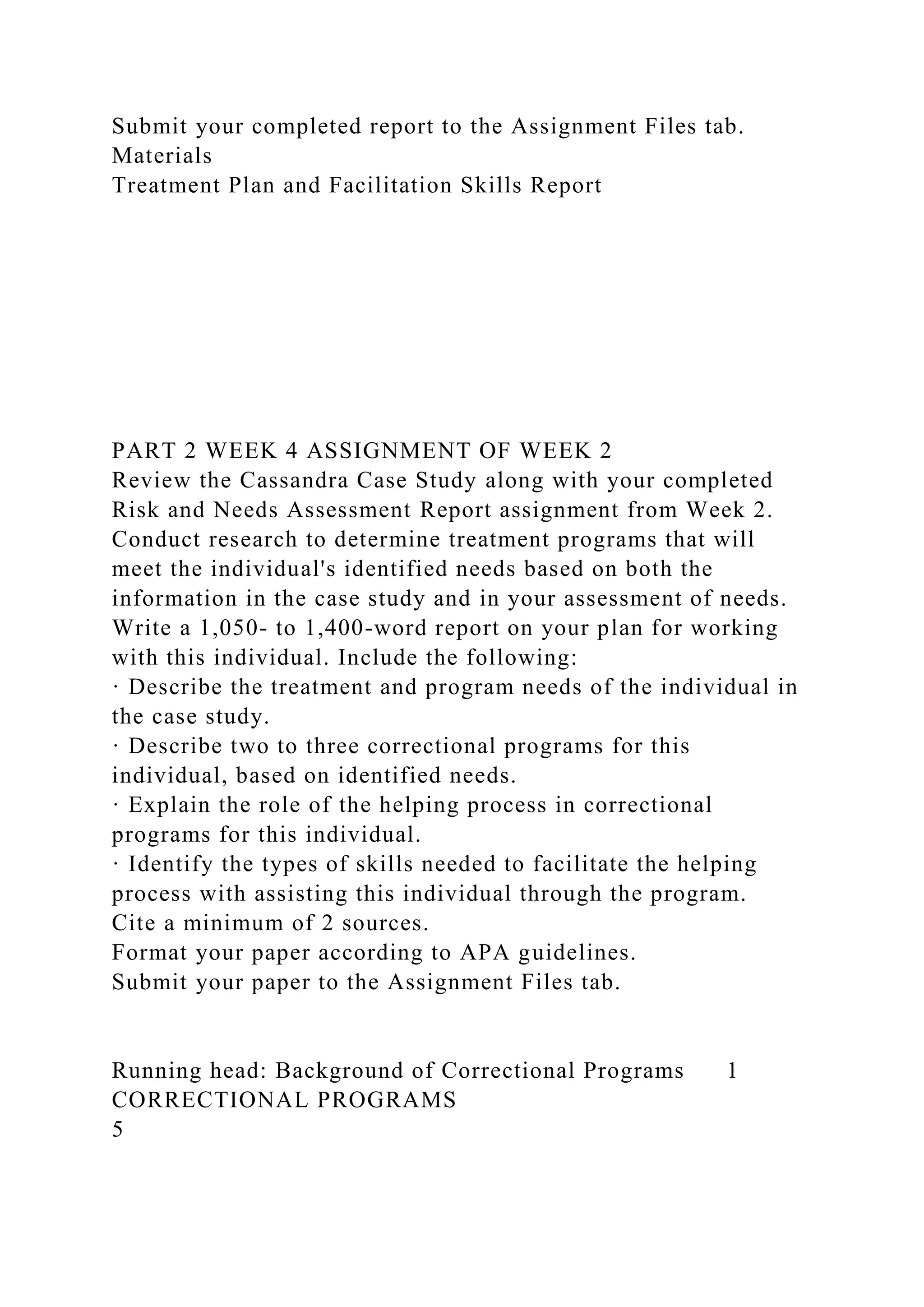 Submit your completed report to the Assignment Files tab.
Materials
Treatment Plan and Facilitation Skills Report
PART 2 WEEK 4 ASSIGNMENT OF WEEK 2
Review the Cassandra Case Study along with your completed
Risk and Needs Assessment Report assignment from Week 2.
Conduct research to determine treatment programs that will
meet the individual's identified needs based on both the
information in the case study and in your assessment of needs.
Write a 1,050- to 1,400-word report on your plan for working
with this individual. Include the following:
· Describe the treatment and program needs of the individual in
the case study.
· Describe two to three correctional programs for this
individual, based on identified needs.
· Explain the role of the helping process in correctional
programs for this individual.
· Identify the types of skills needed to facilitate the helping
process with assisting this individual through the program.
Cite a minimum of 2 sources.
Format your paper according to APA guidelines.
Submit your paper to the Assignment Files tab.
Running head: Background of Correctional Programs 1
CORRECTIONAL PROGRAMS
5
 