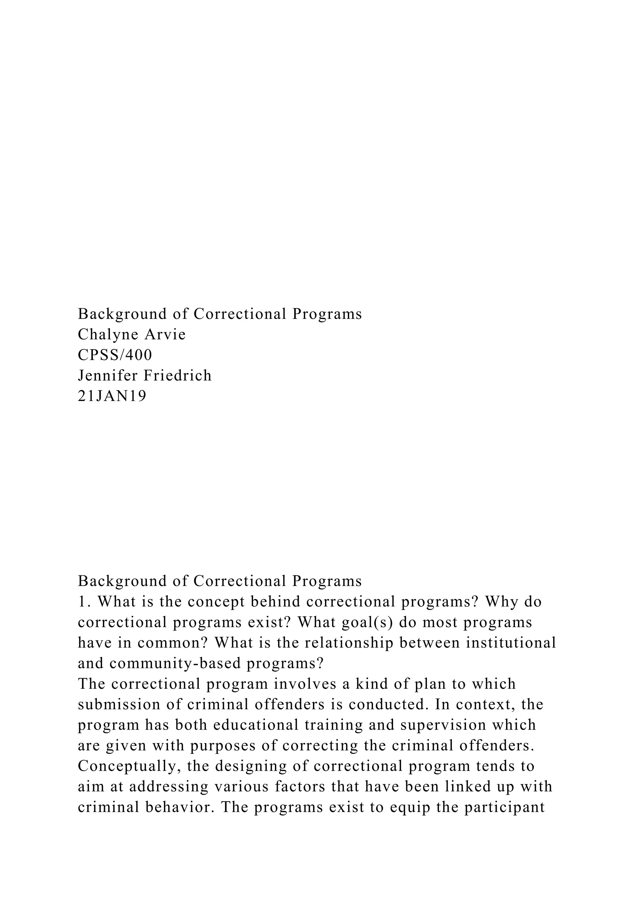 Background of Correctional Programs
Chalyne Arvie
CPSS/400
Jennifer Friedrich
21JAN19
Background of Correctional Programs
1. What is the concept behind correctional programs? Why do
correctional programs exist? What goal(s) do most programs
have in common? What is the relationship between institutional
and community-based programs?
The correctional program involves a kind of plan to which
submission of criminal offenders is conducted. In context, the
program has both educational training and supervision which
are given with purposes of correcting the criminal offenders.
Conceptually, the designing of correctional program tends to
aim at addressing various factors that have been linked up with
criminal behavior. The programs exist to equip the participant
 