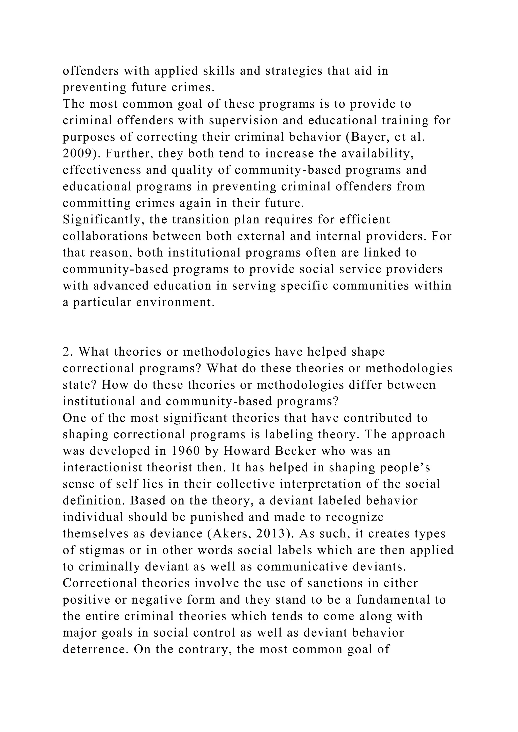 offenders with applied skills and strategies that aid in
preventing future crimes.
The most common goal of these programs is to provide to
criminal offenders with supervision and educational training for
purposes of correcting their criminal behavior (Bayer, et al.
2009). Further, they both tend to increase the availability,
effectiveness and quality of community-based programs and
educational programs in preventing criminal offenders from
committing crimes again in their future.
Significantly, the transition plan requires for efficient
collaborations between both external and internal providers. For
that reason, both institutional programs often are linked to
community-based programs to provide social service providers
with advanced education in serving specific communities within
a particular environment.
2. What theories or methodologies have helped shape
correctional programs? What do these theories or methodologies
state? How do these theories or methodologies differ between
institutional and community-based programs?
One of the most significant theories that have contributed to
shaping correctional programs is labeling theory. The approach
was developed in 1960 by Howard Becker who was an
interactionist theorist then. It has helped in shaping people’s
sense of self lies in their collective interpretation of the social
definition. Based on the theory, a deviant labeled behavior
individual should be punished and made to recognize
themselves as deviance (Akers, 2013). As such, it creates types
of stigmas or in other words social labels which are then applied
to criminally deviant as well as communicative deviants.
Correctional theories involve the use of sanctions in either
positive or negative form and they stand to be a fundamental to
the entire criminal theories which tends to come along with
major goals in social control as well as deviant behavior
deterrence. On the contrary, the most common goal of
 