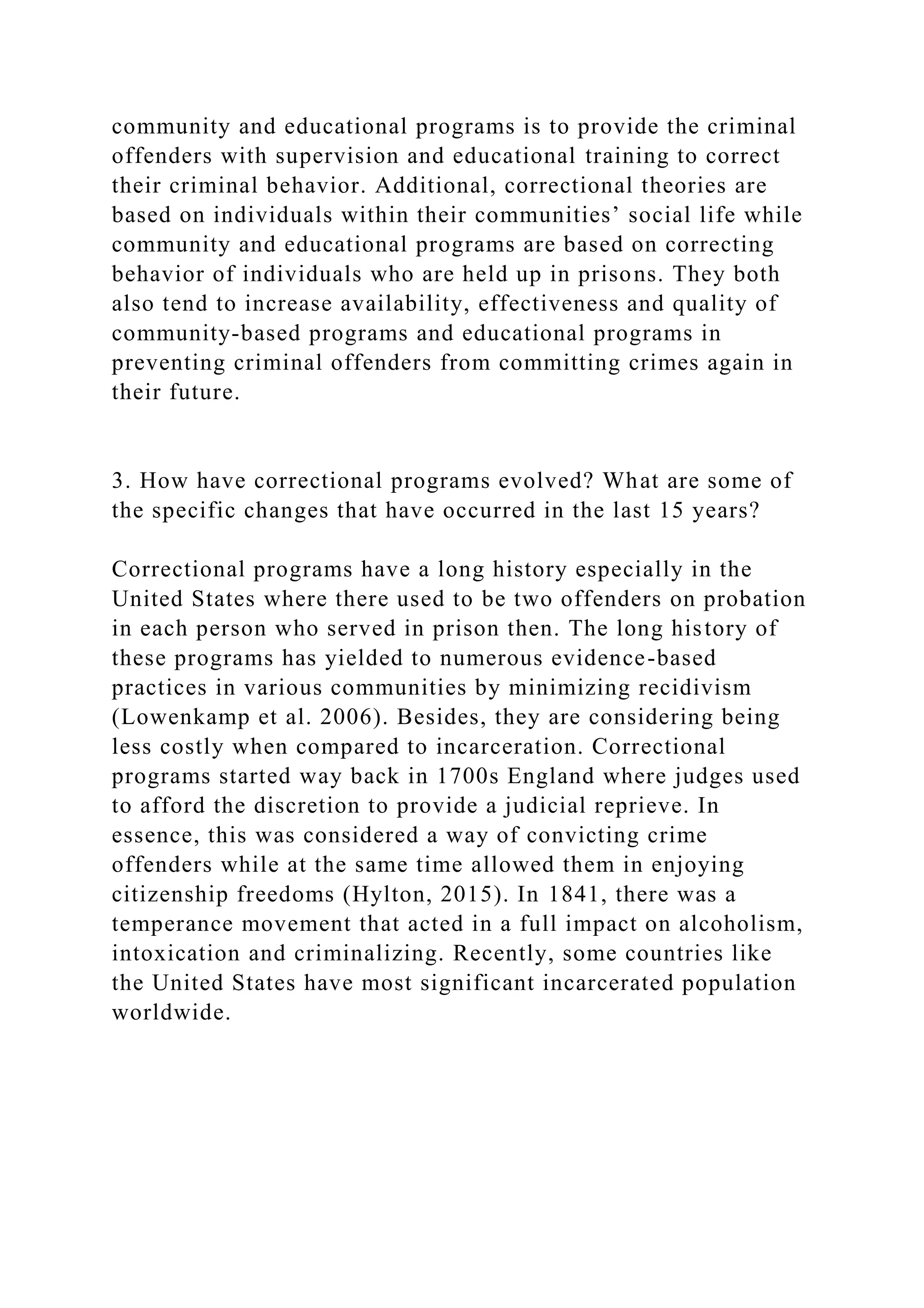 community and educational programs is to provide the criminal
offenders with supervision and educational training to correct
their criminal behavior. Additional, correctional theories are
based on individuals within their communities’ social life while
community and educational programs are based on correcting
behavior of individuals who are held up in prisons. They both
also tend to increase availability, effectiveness and quality of
community-based programs and educational programs in
preventing criminal offenders from committing crimes again in
their future.
3. How have correctional programs evolved? What are some of
the specific changes that have occurred in the last 15 years?
Correctional programs have a long history especially in the
United States where there used to be two offenders on probation
in each person who served in prison then. The long history of
these programs has yielded to numerous evidence-based
practices in various communities by minimizing recidivism
(Lowenkamp et al. 2006). Besides, they are considering being
less costly when compared to incarceration. Correctional
programs started way back in 1700s England where judges used
to afford the discretion to provide a judicial reprieve. In
essence, this was considered a way of convicting crime
offenders while at the same time allowed them in enjoying
citizenship freedoms (Hylton, 2015). In 1841, there was a
temperance movement that acted in a full impact on alcoholism,
intoxication and criminalizing. Recently, some countries like
the United States have most significant incarcerated population
worldwide.
 