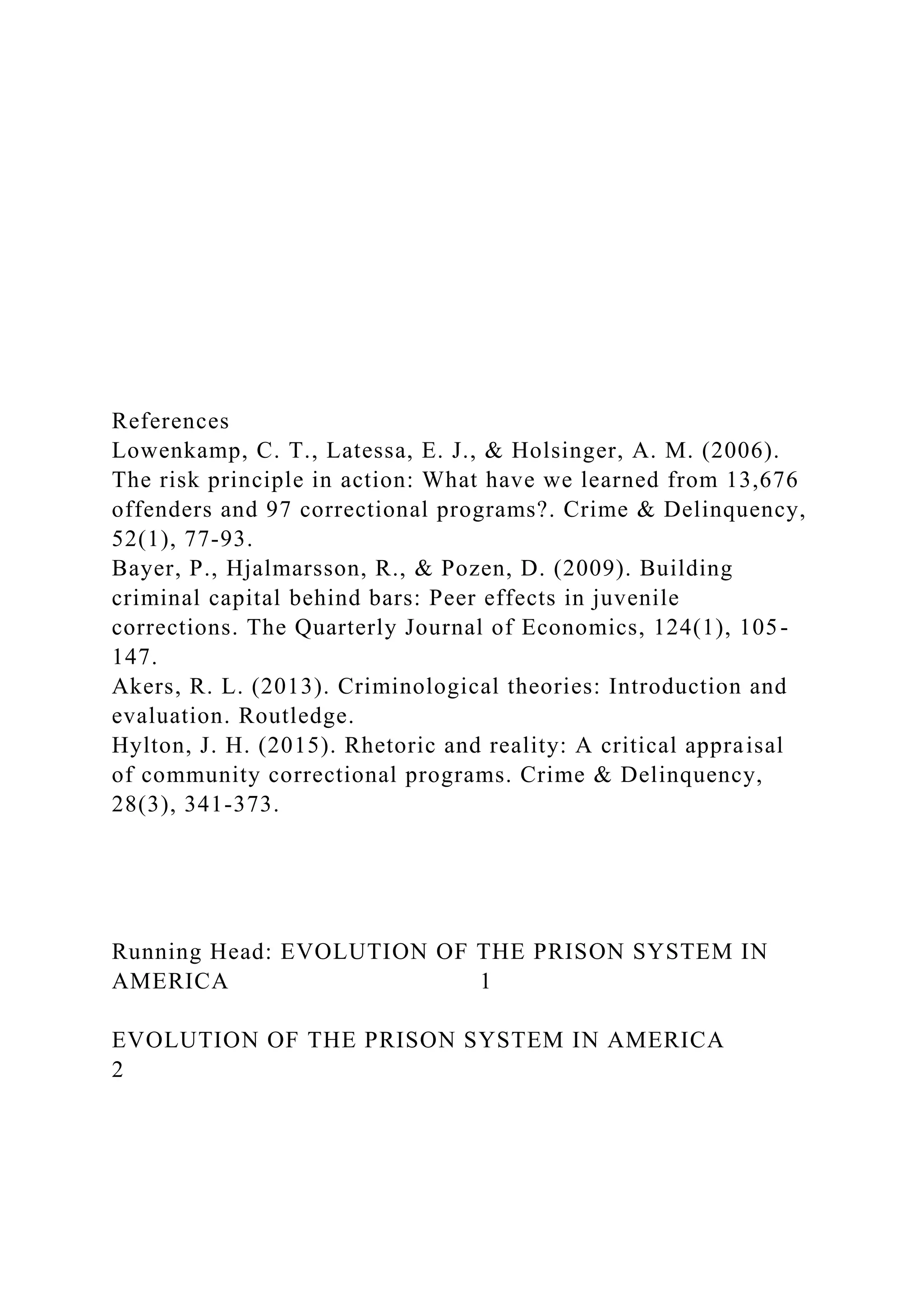 References
Lowenkamp, C. T., Latessa, E. J., & Holsinger, A. M. (2006).
The risk principle in action: What have we learned from 13,676
offenders and 97 correctional programs?. Crime & Delinquency,
52(1), 77-93.
Bayer, P., Hjalmarsson, R., & Pozen, D. (2009). Building
criminal capital behind bars: Peer effects in juvenile
corrections. The Quarterly Journal of Economics, 124(1), 105-
147.
Akers, R. L. (2013). Criminological theories: Introduction and
evaluation. Routledge.
Hylton, J. H. (2015). Rhetoric and reality: A critical appraisal
of community correctional programs. Crime & Delinquency,
28(3), 341-373.
Running Head: EVOLUTION OF THE PRISON SYSTEM IN
AMERICA 1
EVOLUTION OF THE PRISON SYSTEM IN AMERICA
2
 