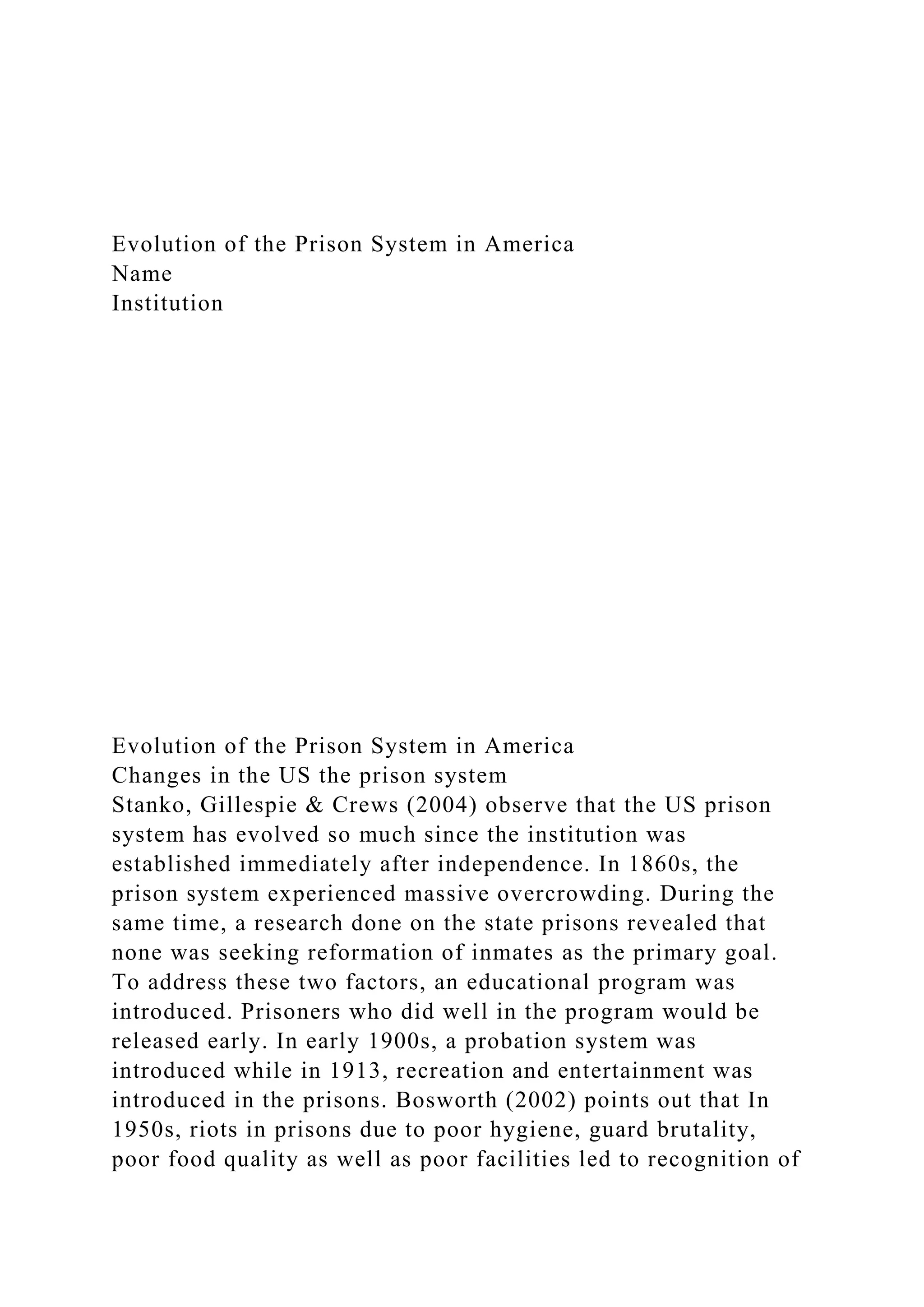 Evolution of the Prison System in America
Name
Institution
Evolution of the Prison System in America
Changes in the US the prison system
Stanko, Gillespie & Crews (2004) observe that the US prison
system has evolved so much since the institution was
established immediately after independence. In 1860s, the
prison system experienced massive overcrowding. During the
same time, a research done on the state prisons revealed that
none was seeking reformation of inmates as the primary goal.
To address these two factors, an educational program was
introduced. Prisoners who did well in the program would be
released early. In early 1900s, a probation system was
introduced while in 1913, recreation and entertainment was
introduced in the prisons. Bosworth (2002) points out that In
1950s, riots in prisons due to poor hygiene, guard brutality,
poor food quality as well as poor facilities led to recognition of
 