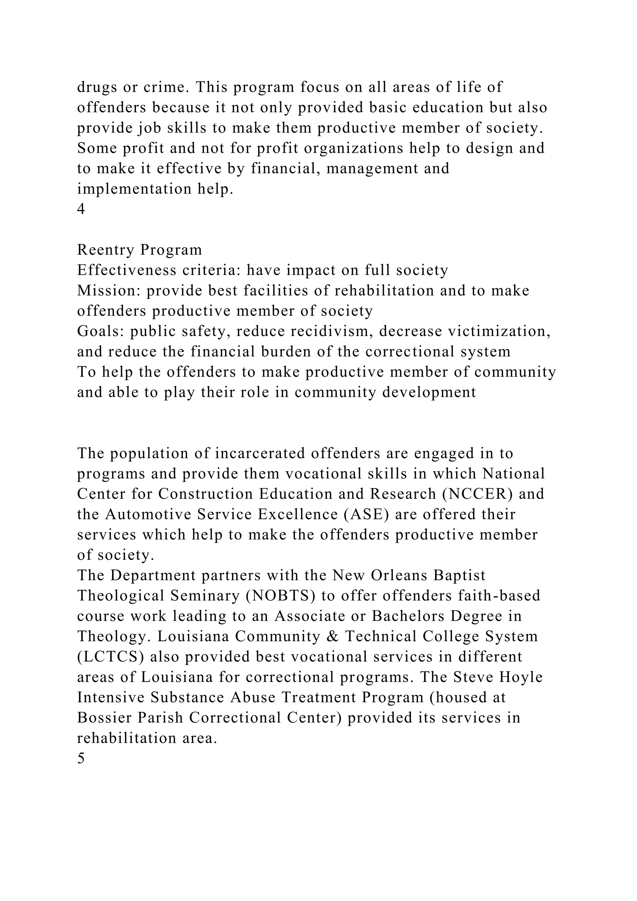 drugs or crime. This program focus on all areas of life of
offenders because it not only provided basic education but also
provide job skills to make them productive member of society.
Some profit and not for profit organizations help to design and
to make it effective by financial, management and
implementation help.
4
Reentry Program
Effectiveness criteria: have impact on full society
Mission: provide best facilities of rehabilitation and to make
offenders productive member of society
Goals: public safety, reduce recidivism, decrease victimization,
and reduce the financial burden of the correctional system
To help the offenders to make productive member of community
and able to play their role in community development
The population of incarcerated offenders are engaged in to
programs and provide them vocational skills in which National
Center for Construction Education and Research (NCCER) and
the Automotive Service Excellence (ASE) are offered their
services which help to make the offenders productive member
of society.
The Department partners with the New Orleans Baptist
Theological Seminary (NOBTS) to offer offenders faith-based
course work leading to an Associate or Bachelors Degree in
Theology. Louisiana Community & Technical College System
(LCTCS) also provided best vocational services in different
areas of Louisiana for correctional programs. The Steve Hoyle
Intensive Substance Abuse Treatment Program (housed at
Bossier Parish Correctional Center) provided its services in
rehabilitation area.
5
 