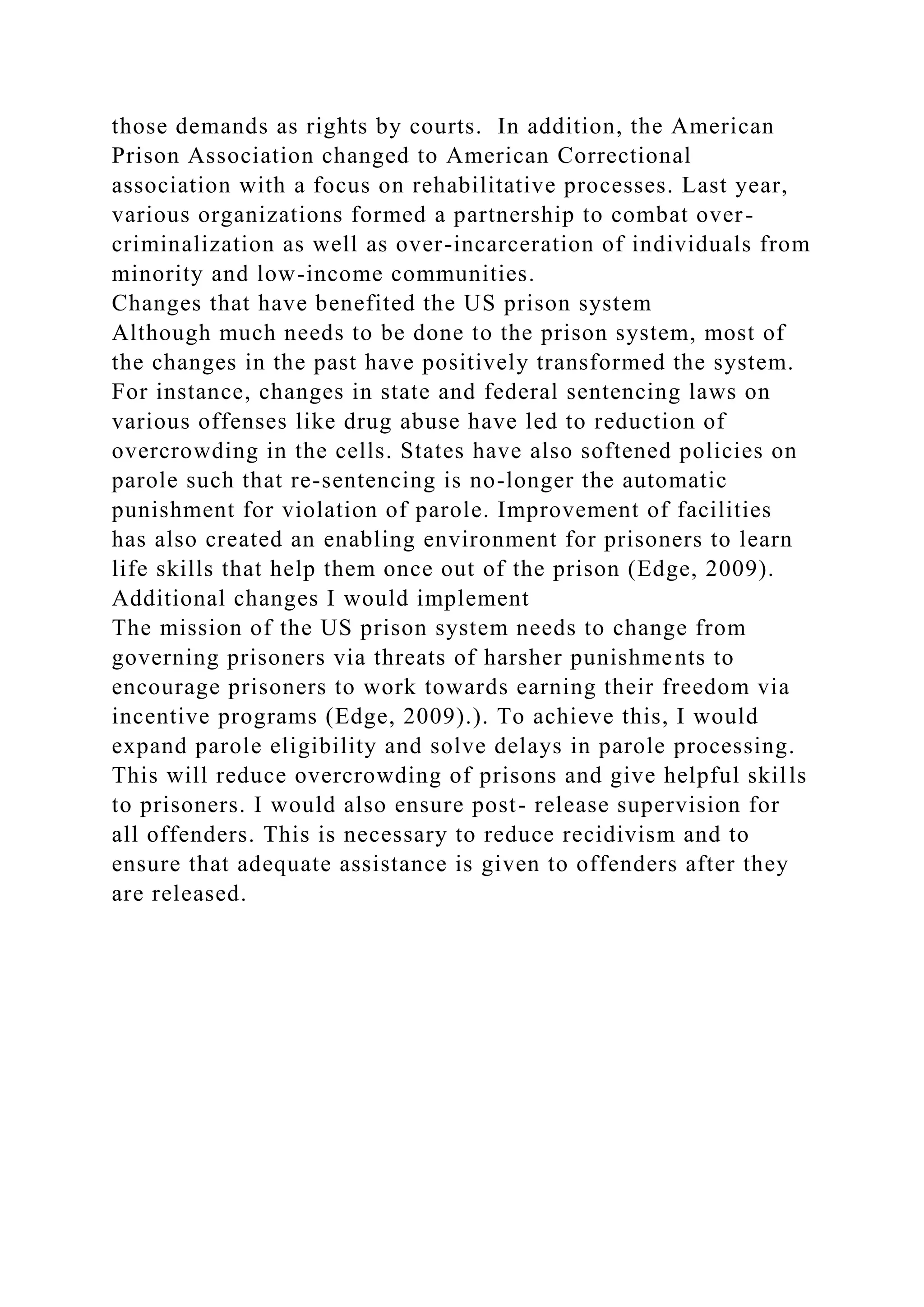 those demands as rights by courts. In addition, the American
Prison Association changed to American Correctional
association with a focus on rehabilitative processes. Last year,
various organizations formed a partnership to combat over-
criminalization as well as over-incarceration of individuals from
minority and low-income communities.
Changes that have benefited the US prison system
Although much needs to be done to the prison system, most of
the changes in the past have positively transformed the system.
For instance, changes in state and federal sentencing laws on
various offenses like drug abuse have led to reduction of
overcrowding in the cells. States have also softened policies on
parole such that re-sentencing is no-longer the automatic
punishment for violation of parole. Improvement of facilities
has also created an enabling environment for prisoners to learn
life skills that help them once out of the prison (Edge, 2009).
Additional changes I would implement
The mission of the US prison system needs to change from
governing prisoners via threats of harsher punishments to
encourage prisoners to work towards earning their freedom via
incentive programs (Edge, 2009).). To achieve this, I would
expand parole eligibility and solve delays in parole processing.
This will reduce overcrowding of prisons and give helpful skills
to prisoners. I would also ensure post- release supervision for
all offenders. This is necessary to reduce recidivism and to
ensure that adequate assistance is given to offenders after they
are released.
 