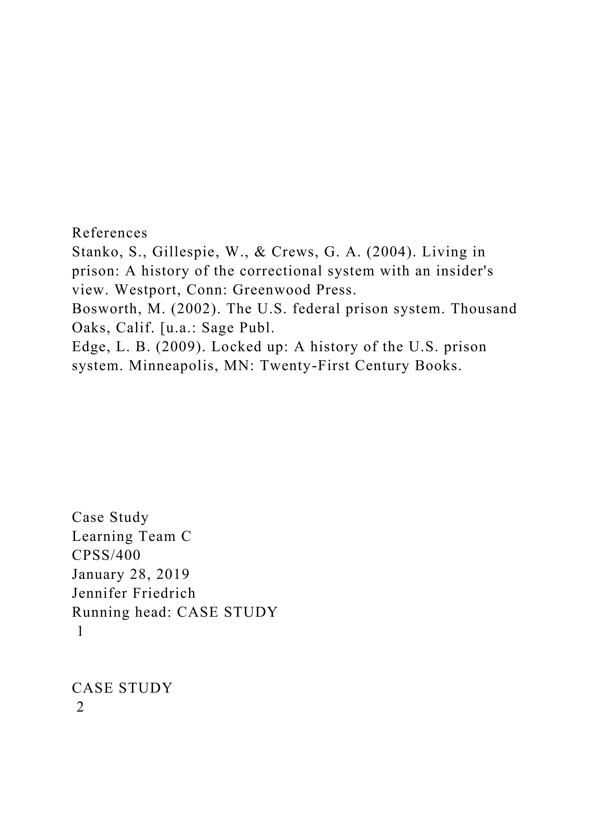 References
Stanko, S., Gillespie, W., & Crews, G. A. (2004). Living in
prison: A history of the correctional system with an insider's
view. Westport, Conn: Greenwood Press.
Bosworth, M. (2002). The U.S. federal prison system. Thousand
Oaks, Calif. [u.a.: Sage Publ.
Edge, L. B. (2009). Locked up: A history of the U.S. prison
system. Minneapolis, MN: Twenty-First Century Books.
Case Study
Learning Team C
CPSS/400
January 28, 2019
Jennifer Friedrich
Running head: CASE STUDY
1
CASE STUDY
2
 