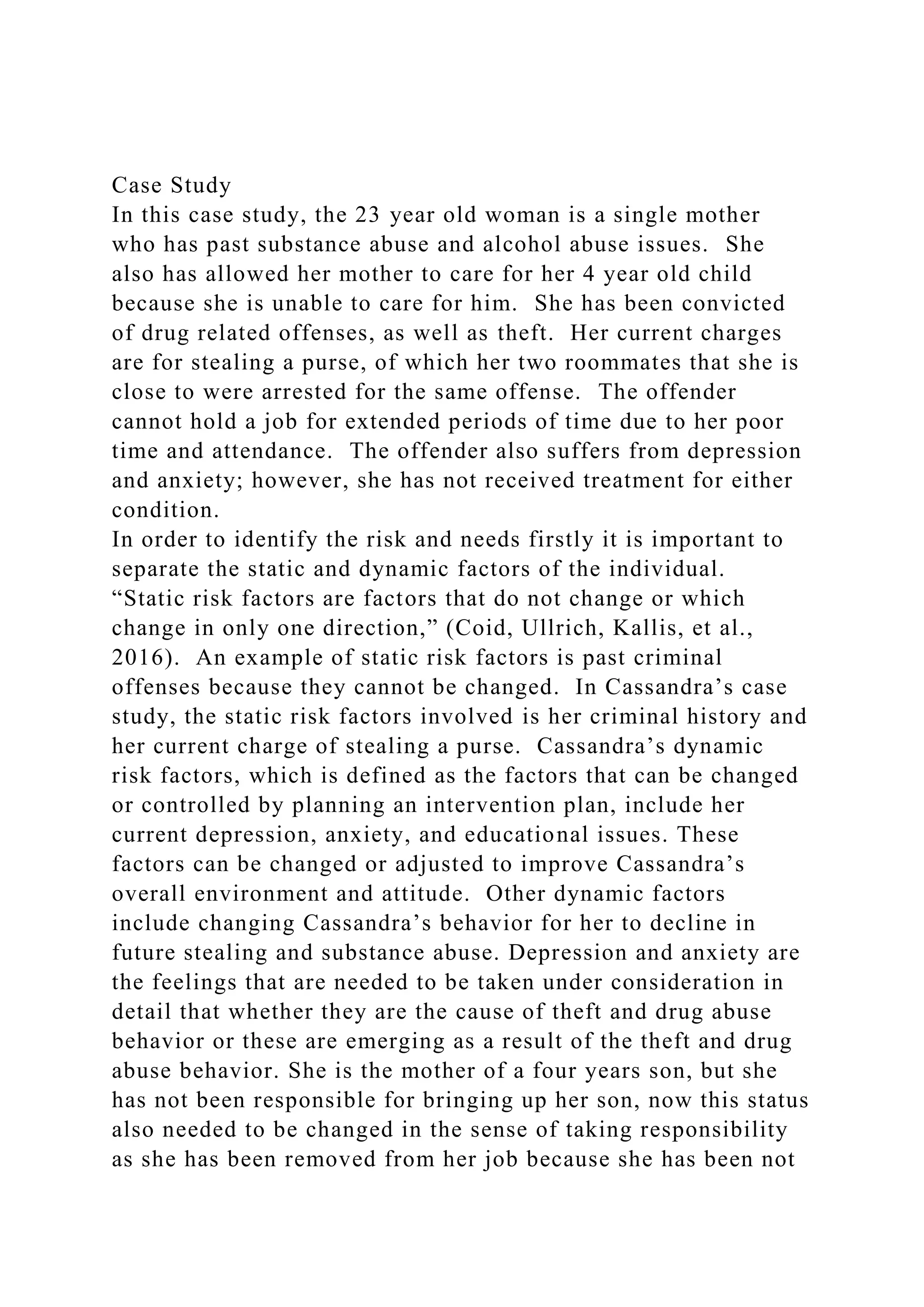 Case Study
In this case study, the 23 year old woman is a single mother
who has past substance abuse and alcohol abuse issues. She
also has allowed her mother to care for her 4 year old child
because she is unable to care for him. She has been convicted
of drug related offenses, as well as theft. Her current charges
are for stealing a purse, of which her two roommates that she is
close to were arrested for the same offense. The offender
cannot hold a job for extended periods of time due to her poor
time and attendance. The offender also suffers from depression
and anxiety; however, she has not received treatment for either
condition.
In order to identify the risk and needs firstly it is important to
separate the static and dynamic factors of the individual.
“Static risk factors are factors that do not change or which
change in only one direction,” (Coid, Ullrich, Kallis, et al.,
2016). An example of static risk factors is past criminal
offenses because they cannot be changed. In Cassandra’s case
study, the static risk factors involved is her criminal history and
her current charge of stealing a purse. Cassandra’s dynamic
risk factors, which is defined as the factors that can be changed
or controlled by planning an intervention plan, include her
current depression, anxiety, and educational issues. These
factors can be changed or adjusted to improve Cassandra’s
overall environment and attitude. Other dynamic factors
include changing Cassandra’s behavior for her to decline in
future stealing and substance abuse. Depression and anxiety are
the feelings that are needed to be taken under consideration in
detail that whether they are the cause of theft and drug abuse
behavior or these are emerging as a result of the theft and drug
abuse behavior. She is the mother of a four years son, but she
has not been responsible for bringing up her son, now this status
also needed to be changed in the sense of taking responsibility
as she has been removed from her job because she has been not
 