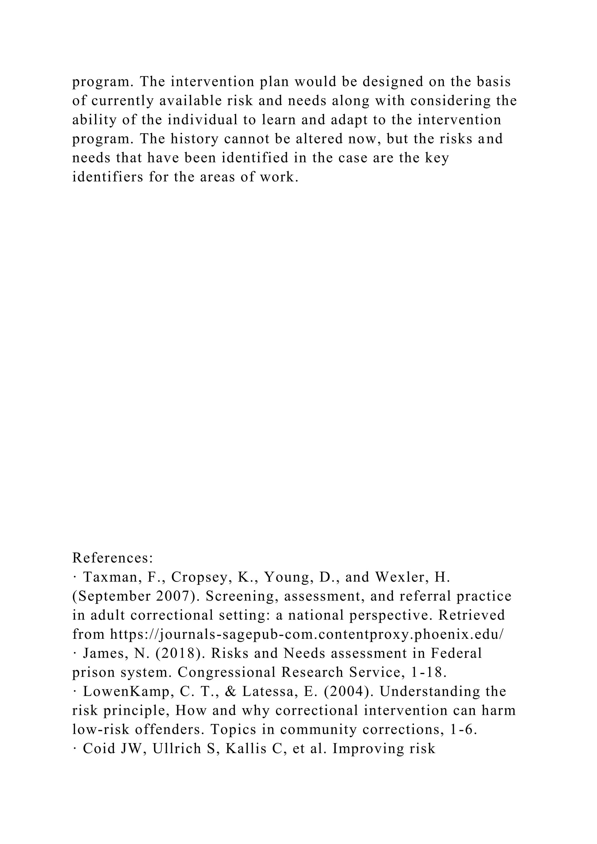 program. The intervention plan would be designed on the basis
of currently available risk and needs along with considering the
ability of the individual to learn and adapt to the intervention
program. The history cannot be altered now, but the risks and
needs that have been identified in the case are the key
identifiers for the areas of work.
References:
· Taxman, F., Cropsey, K., Young, D., and Wexler, H.
(September 2007). Screening, assessment, and referral practice
in adult correctional setting: a national perspective. Retrieved
from https://journals-sagepub-com.contentproxy.phoenix.edu/
· James, N. (2018). Risks and Needs assessment in Federal
prison system. Congressional Research Service, 1-18.
· LowenKamp, C. T., & Latessa, E. (2004). Understanding the
risk principle, How and why correctional intervention can harm
low-risk offenders. Topics in community corrections, 1-6.
· Coid JW, Ullrich S, Kallis C, et al. Improving risk
 