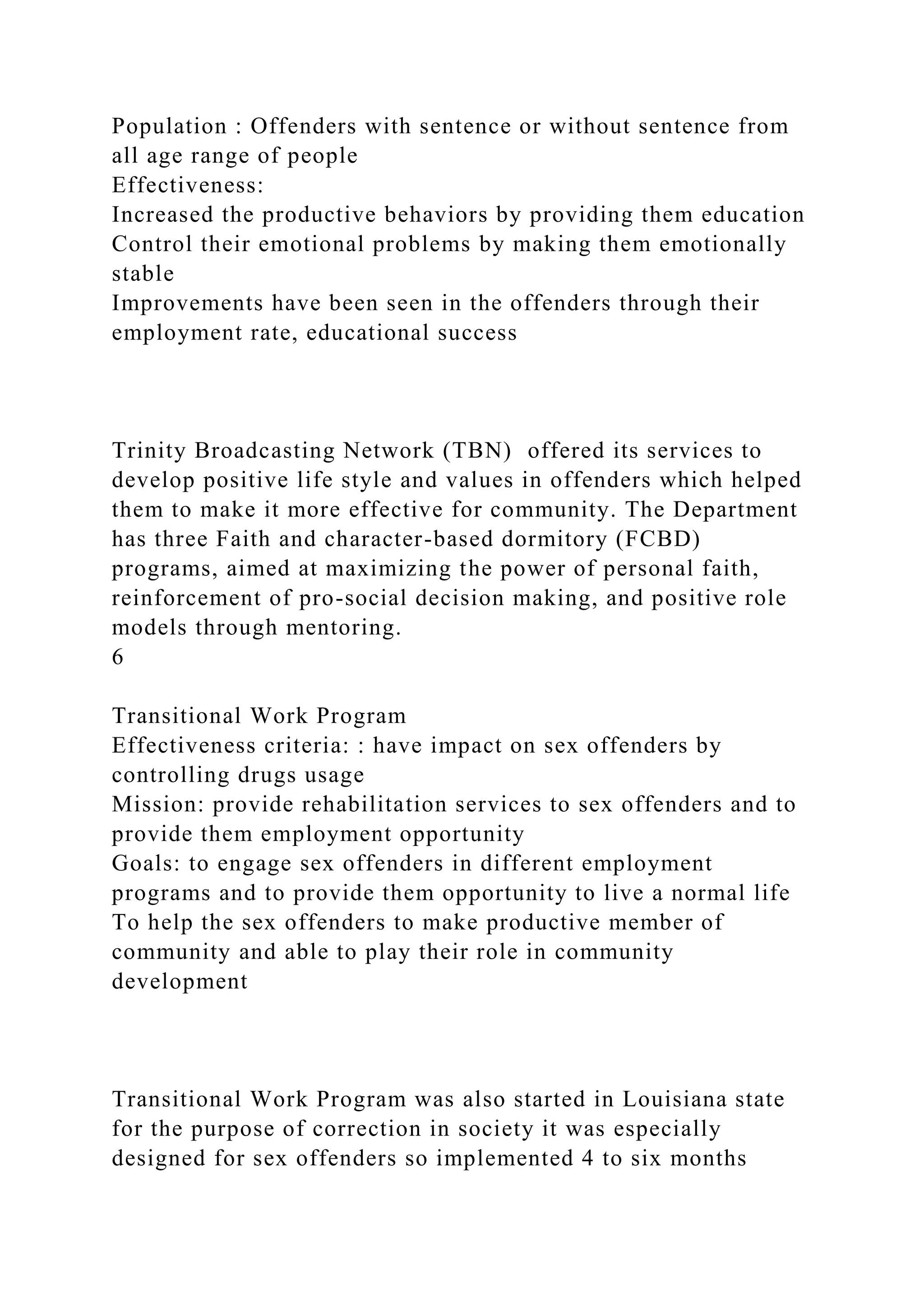 Population : Offenders with sentence or without sentence from
all age range of people
Effectiveness:
Increased the productive behaviors by providing them education
Control their emotional problems by making them emotionally
stable
Improvements have been seen in the offenders through their
employment rate, educational success
Trinity Broadcasting Network (TBN) offered its services to
develop positive life style and values in offenders which helped
them to make it more effective for community. The Department
has three Faith and character-based dormitory (FCBD)
programs, aimed at maximizing the power of personal faith,
reinforcement of pro-social decision making, and positive role
models through mentoring.
6
Transitional Work Program
Effectiveness criteria: : have impact on sex offenders by
controlling drugs usage
Mission: provide rehabilitation services to sex offenders and to
provide them employment opportunity
Goals: to engage sex offenders in different employment
programs and to provide them opportunity to live a normal life
To help the sex offenders to make productive member of
community and able to play their role in community
development
Transitional Work Program was also started in Louisiana state
for the purpose of correction in society it was especially
designed for sex offenders so implemented 4 to six months
 