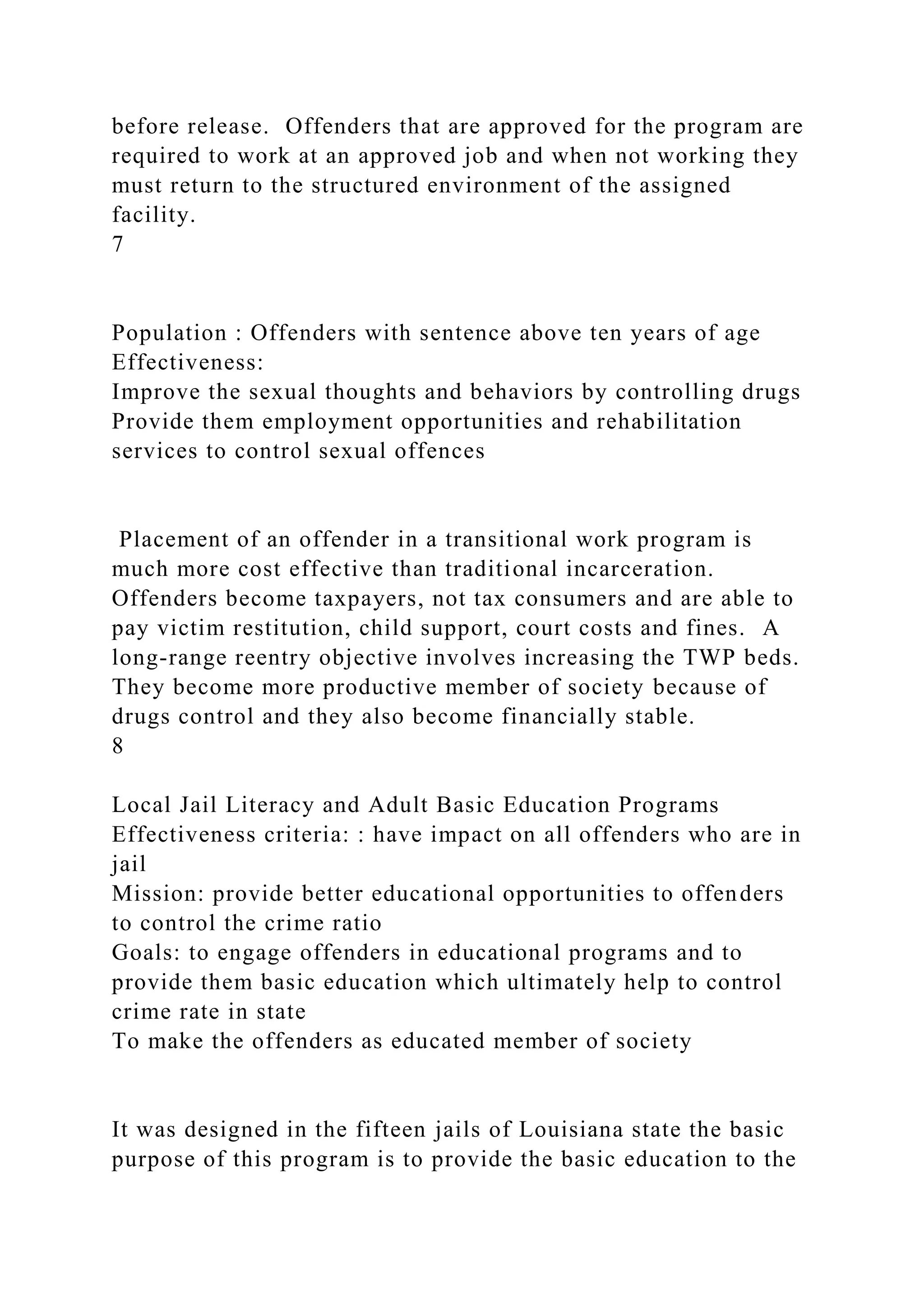 before release. Offenders that are approved for the program are
required to work at an approved job and when not working they
must return to the structured environment of the assigned
facility.
7
Population : Offenders with sentence above ten years of age
Effectiveness:
Improve the sexual thoughts and behaviors by controlling drugs
Provide them employment opportunities and rehabilitation
services to control sexual offences
Placement of an offender in a transitional work program is
much more cost effective than traditional incarceration.
Offenders become taxpayers, not tax consumers and are able to
pay victim restitution, child support, court costs and fines. A
long-range reentry objective involves increasing the TWP beds.
They become more productive member of society because of
drugs control and they also become financially stable.
8
Local Jail Literacy and Adult Basic Education Programs
Effectiveness criteria: : have impact on all offenders who are in
jail
Mission: provide better educational opportunities to offenders
to control the crime ratio
Goals: to engage offenders in educational programs and to
provide them basic education which ultimately help to control
crime rate in state
To make the offenders as educated member of society
It was designed in the fifteen jails of Louisiana state the basic
purpose of this program is to provide the basic education to the
 