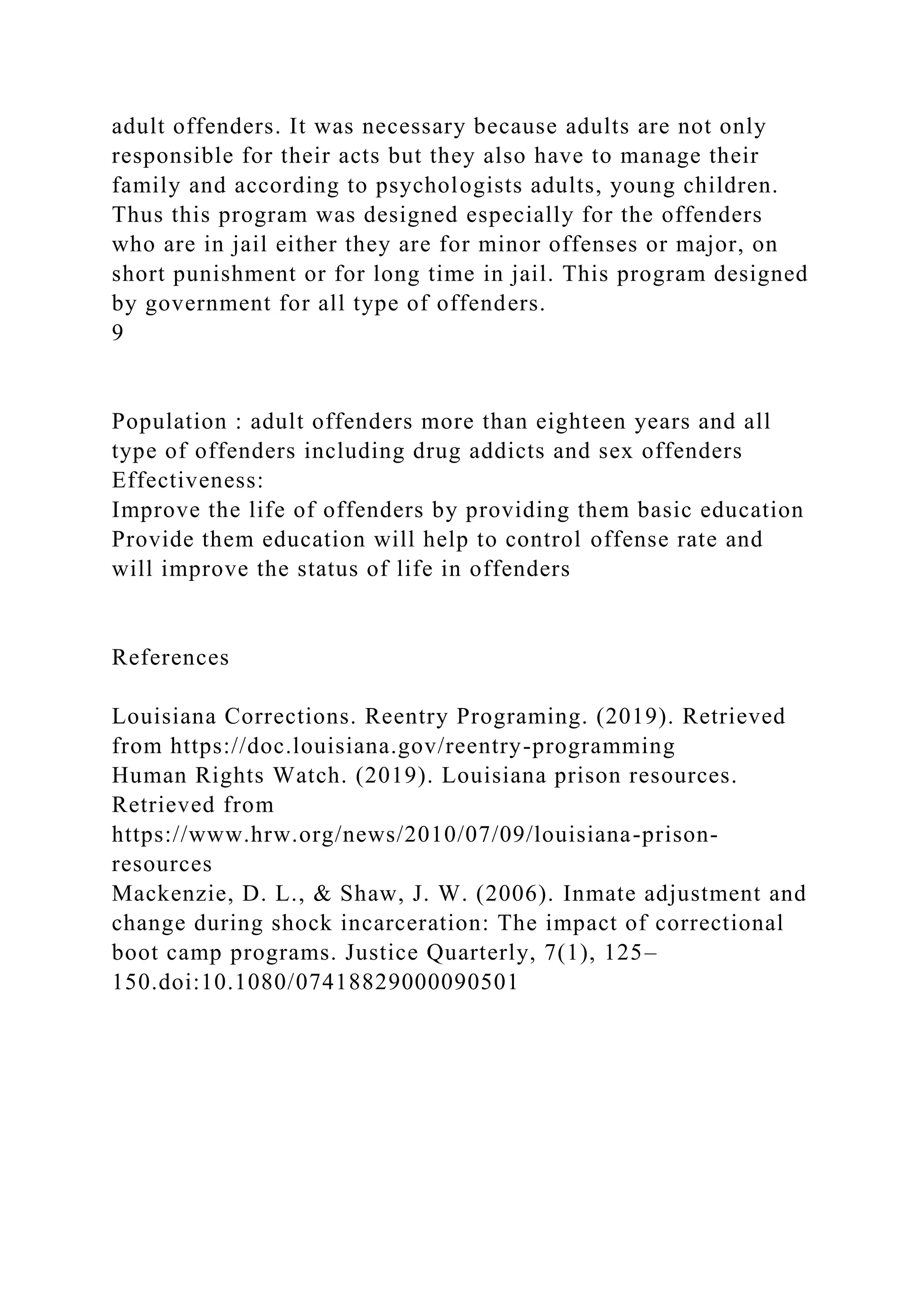 adult offenders. It was necessary because adults are not only
responsible for their acts but they also have to manage their
family and according to psychologists adults, young children.
Thus this program was designed especially for the offenders
who are in jail either they are for minor offenses or major, on
short punishment or for long time in jail. This program designed
by government for all type of offenders.
9
Population : adult offenders more than eighteen years and all
type of offenders including drug addicts and sex offenders
Effectiveness:
Improve the life of offenders by providing them basic education
Provide them education will help to control offense rate and
will improve the status of life in offenders
References
Louisiana Corrections. Reentry Programing. (2019). Retrieved
from https://doc.louisiana.gov/reentry-programming
Human Rights Watch. (2019). Louisiana prison resources.
Retrieved from
https://www.hrw.org/news/2010/07/09/louisiana-prison-
resources
Mackenzie, D. L., & Shaw, J. W. (2006). Inmate adjustment and
change during shock incarceration: The impact of correctional
boot camp programs. Justice Quarterly, 7(1), 125–
150.doi:10.1080/07418829000090501
 