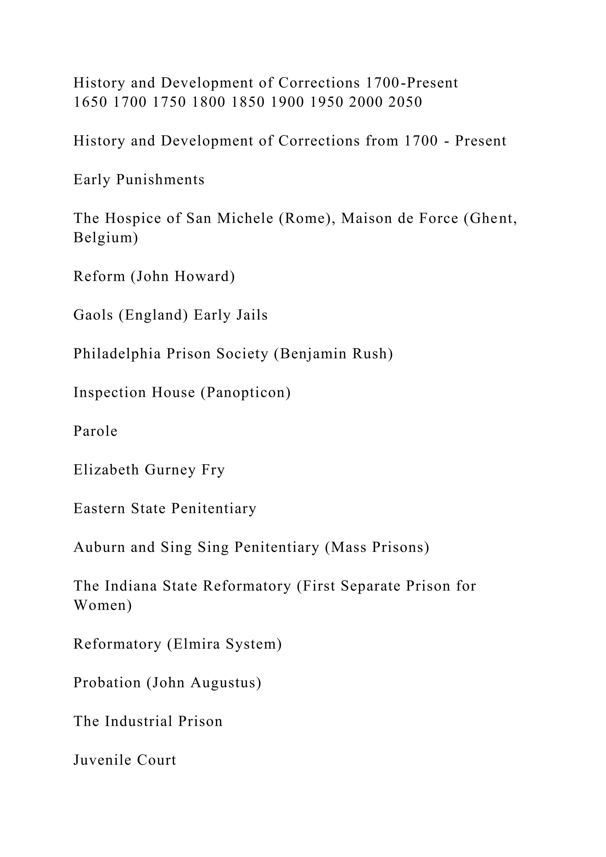 History and Development of Corrections 1700-Present
1650 1700 1750 1800 1850 1900 1950 2000 2050
History and Development of Corrections from 1700 - Present
Early Punishments
The Hospice of San Michele (Rome), Maison de Force (Ghent,
Belgium)
Reform (John Howard)
Gaols (England) Early Jails
Philadelphia Prison Society (Benjamin Rush)
Inspection House (Panopticon)
Parole
Elizabeth Gurney Fry
Eastern State Penitentiary
Auburn and Sing Sing Penitentiary (Mass Prisons)
The Indiana State Reformatory (First Separate Prison for
Women)
Reformatory (Elmira System)
Probation (John Augustus)
The Industrial Prison
Juvenile Court
 