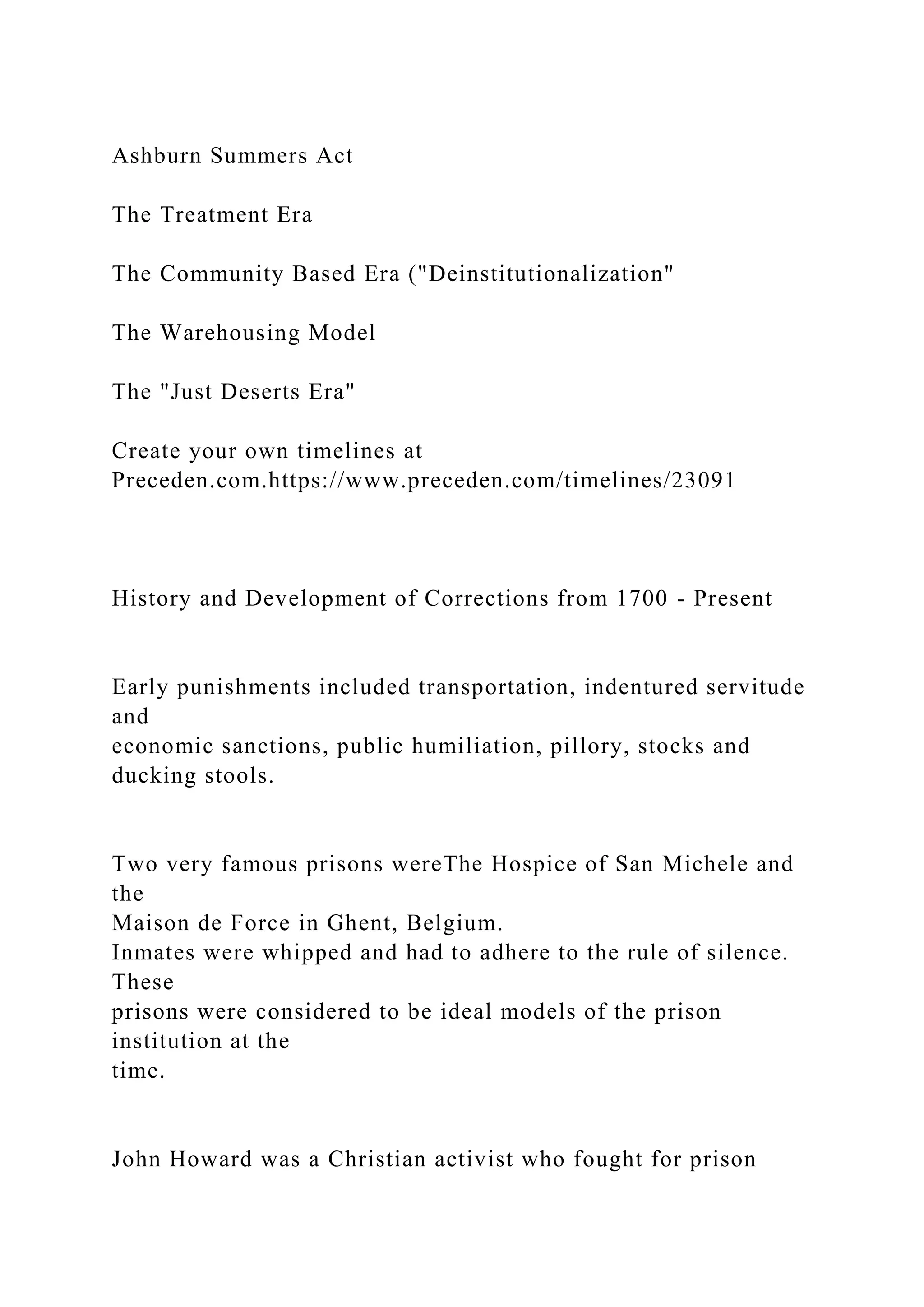 Ashburn Summers Act
The Treatment Era
The Community Based Era ("Deinstitutionalization"
The Warehousing Model
The "Just Deserts Era"
Create your own timelines at
Preceden.com.https://www.preceden.com/timelines/23091
History and Development of Corrections from 1700 - Present
Early punishments included transportation, indentured servitude
and
economic sanctions, public humiliation, pillory, stocks and
ducking stools.
Two very famous prisons wereThe Hospice of San Michele and
the
Maison de Force in Ghent, Belgium.
Inmates were whipped and had to adhere to the rule of silence.
These
prisons were considered to be ideal models of the prison
institution at the
time.
John Howard was a Christian activist who fought for prison
 