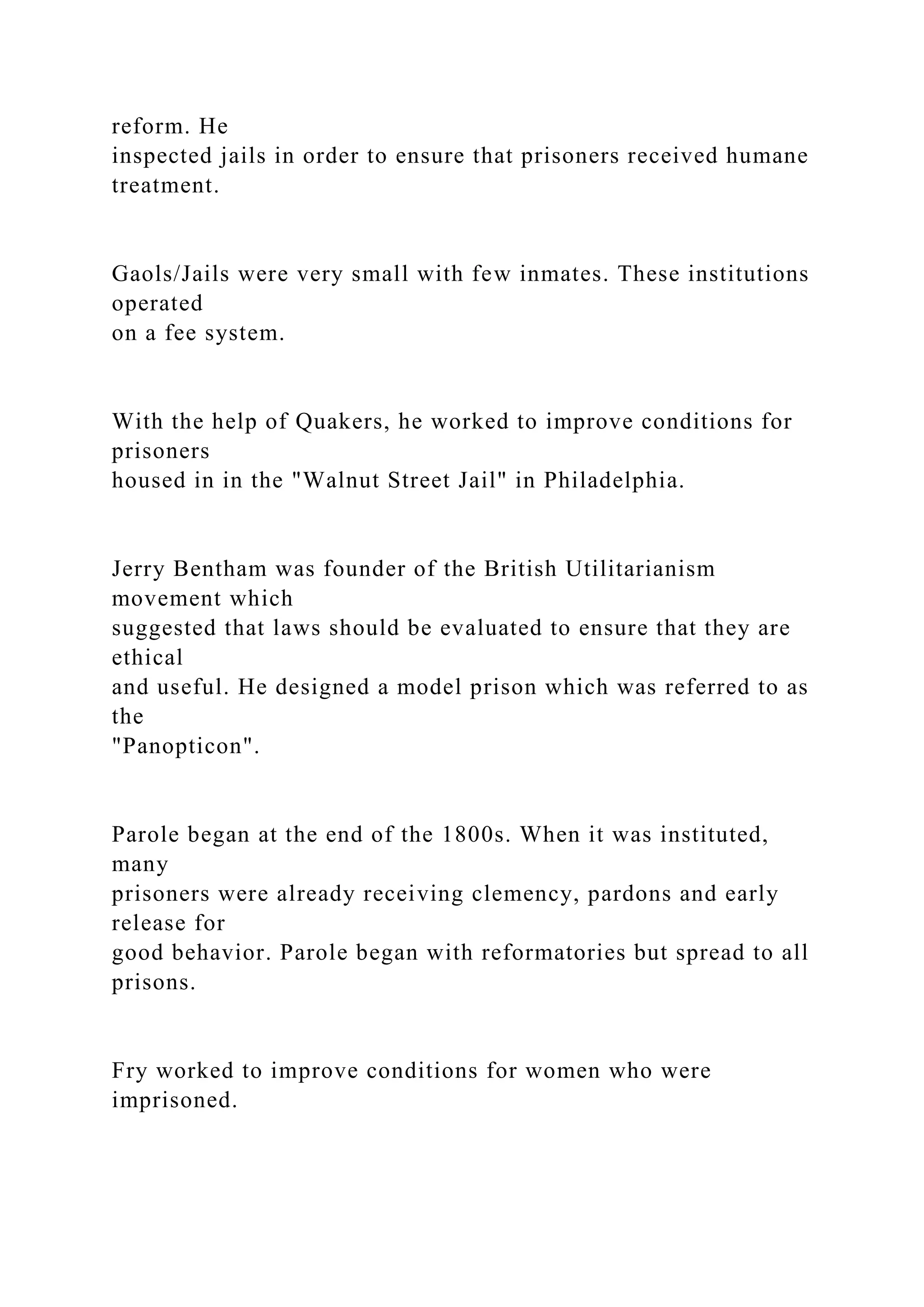 reform. He
inspected jails in order to ensure that prisoners received humane
treatment.
Gaols/Jails were very small with few inmates. These institutions
operated
on a fee system.
With the help of Quakers, he worked to improve conditions for
prisoners
housed in in the "Walnut Street Jail" in Philadelphia.
Jerry Bentham was founder of the British Utilitarianism
movement which
suggested that laws should be evaluated to ensure that they are
ethical
and useful. He designed a model prison which was referred to as
the
"Panopticon".
Parole began at the end of the 1800s. When it was instituted,
many
prisoners were already receiving clemency, pardons and early
release for
good behavior. Parole began with reformatories but spread to all
prisons.
Fry worked to improve conditions for women who were
imprisoned.
 