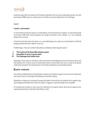 traversent aujourd’hui les océans et les frontières nationales. Pour ceux de la “génération perdue” qui sont
partis depuis 2008, rester en contact avec leur famille est une part vitale de leur vie à l’étranger.
Sujet 2
1e
partie : commentaire
Le commentaire du dossier repose sur la thématique “Environnements en mutation”. Le volume demandé
est d’environ 500 mots. Cette proposition de corrigé est donnée à titre indicatif, il y a une multitude
d’approches correctes.
L’énoncé fournit des pistes très claires sur une problématique et un plan qui conviendraient. Il suffit de
quelques ajustements pour obtenir ce qui suit.
Problématique : How can London fully embrace and better protect its green space ?
I. The function of the Green Belt and green space
II. Inequalities of access to green space
III. The challenges that London faces
Conclusion : Green space is not only an urban and environmental objective, but also a financial, social, and
even political one. It raises issues of social justice which must be dealt with, just as surely as the planet
needs to be protected. The imperative lies in the hands of politicians and ultimately citizens.
2e
partie : traduction
Une refonte complète des lois de planification urbaine qui rendrait les espaces verts tout aussi importants
que l’accès à l’eau ou à l’énergie est étudiée par le maire de Londres.
Sadiq Khan a indiqué qu’il soutiendra le projet de faciliter l’accès de tous les résidents de la capitale à des
zones éloignées des bâtiments et de la circulation, s’il gagne un second mandat à la municipalité.
Un cinquième de Londres se situe à plus d’un kilomètre d’un espace naturel, alors que les espaces verts
représentent près de la moitié de la ville (47 pour cent).
 